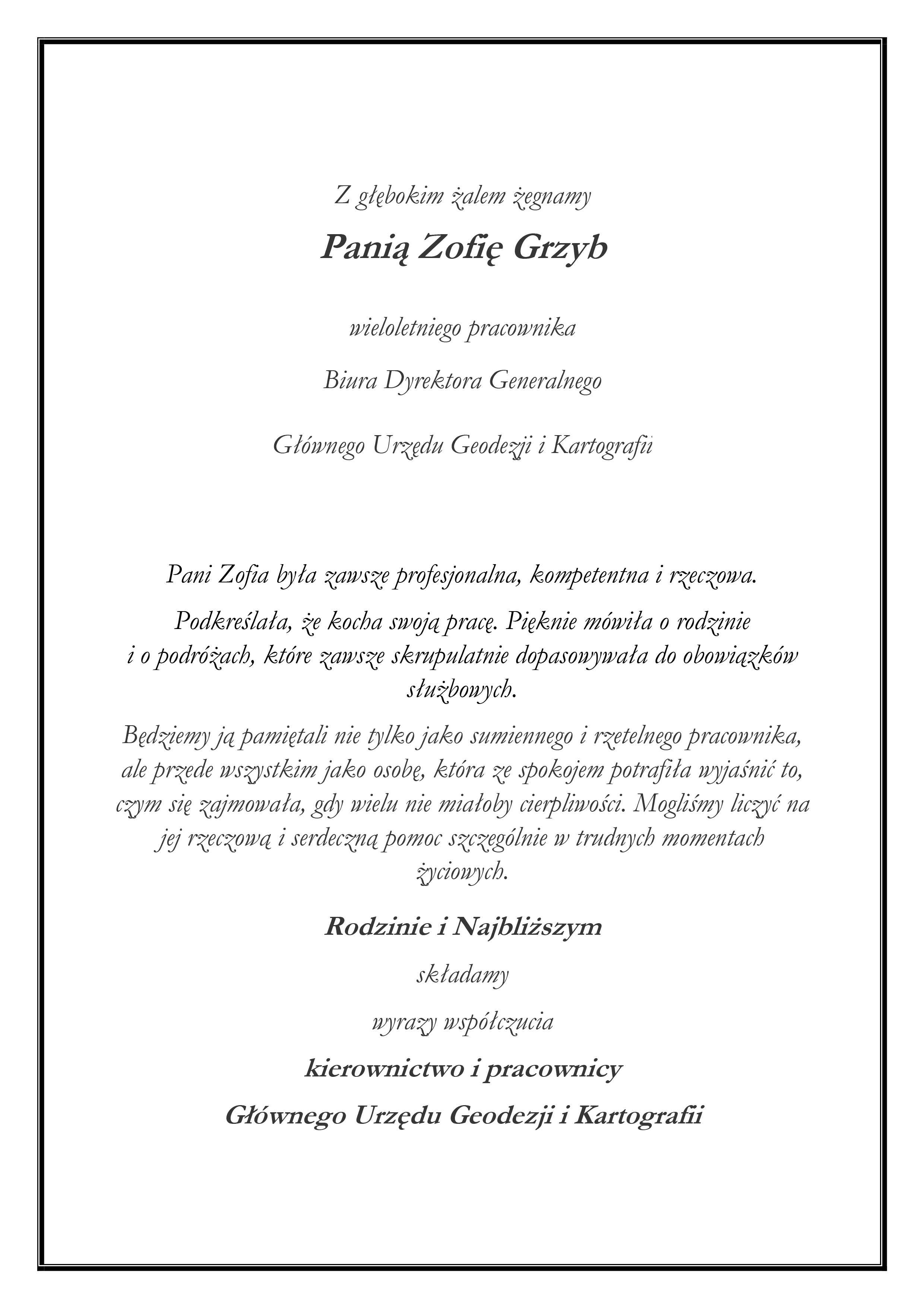 Tekst nekrologu: "Z głębokim żalem żegnamy Panią Zofię Grzyb wieloletniego pracownika Biura Dyrektora Generalnego Głównego Urzędu Geodezji i Kartografii Pani Zofia była zawsze profesjonalna, kompetentna i rzeczowa. Podkreślała, że kocha swoją pracę. Pięknie mówiła o rodzinie i o podróżach, które zawsze skrupulatnie dopasowywała do obowiązków służbowych. Będziemy ją pamiętali nie tylko jako sumiennego i rzetelnego pracownika, ale przede wszystkim jako osobę, która ze spokojem potrafiła wyjaśnić to, czym się zajmowała, gdy wielu nie miałoby cierpliwości. Mogliśmy liczyć na jej rzeczową i serdeczną pomoc szczególnie w trudnych momentach życiowych. Rodzinie i Najbliższym składamy wyrazy współczucia kierownictwo i pracownicy Głównego Urzędu Geodezji i Kartografii"