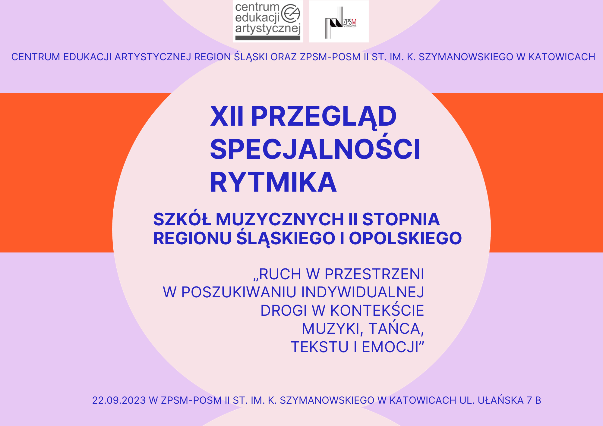 Plakat graficzny w orientacji poziomej w kolorze lila z czerwonym poziomym pasem. U góry znajdują się logotypy organizatorów: CEA oraz ZPSM w Katowicach. Poniżej napis poziomy wymieniający organizatorów: Centrum Edukacji Artystycznej Region Śląski oraz ZPSM-POSM II st. im. K. Szymanowskiego w Katowicach. Główny napis umieszczony na bladoróżowej grafice o kształcie koła. Treść napisu: XII Przegląd Specjalności Rytmika Szkół Muzycznych II stopnia Regionu Śląskiego i Opolskiego „Ruch w przestrzeni w poszukiwaniu indywidualnej drogi w kontekście muzyki, tańca, tekstu i emocji”. U dołu plakatu napis poziomy z datą: 22 września 2023 r oraz adresem imprezy: ZPSM-POSM II st. im. K. Szymanowskiego w Katowicach, ul. Ułańska 7 B