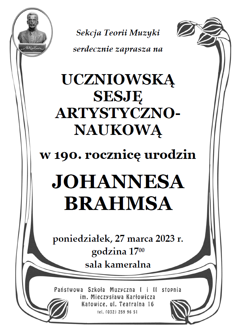 27 marca 2023 (poniedziałek), g. 17:00 GDZIEPaństwowa Szkoła Muzyczna I i II stopniaim. Mieczysława Karłowicza w KatowicachKatowice ul. Teatralna 16sala kameralna Sekcja Teorii Muzyki serdecznie zaprasza na Uczniowską Sesję Artystyczno-Naukową w 190. rocznicę urodzin Johannesa Brahmsa. W programie referaty na temat twórczości kompozytora oraz wykonania jego muzyki.