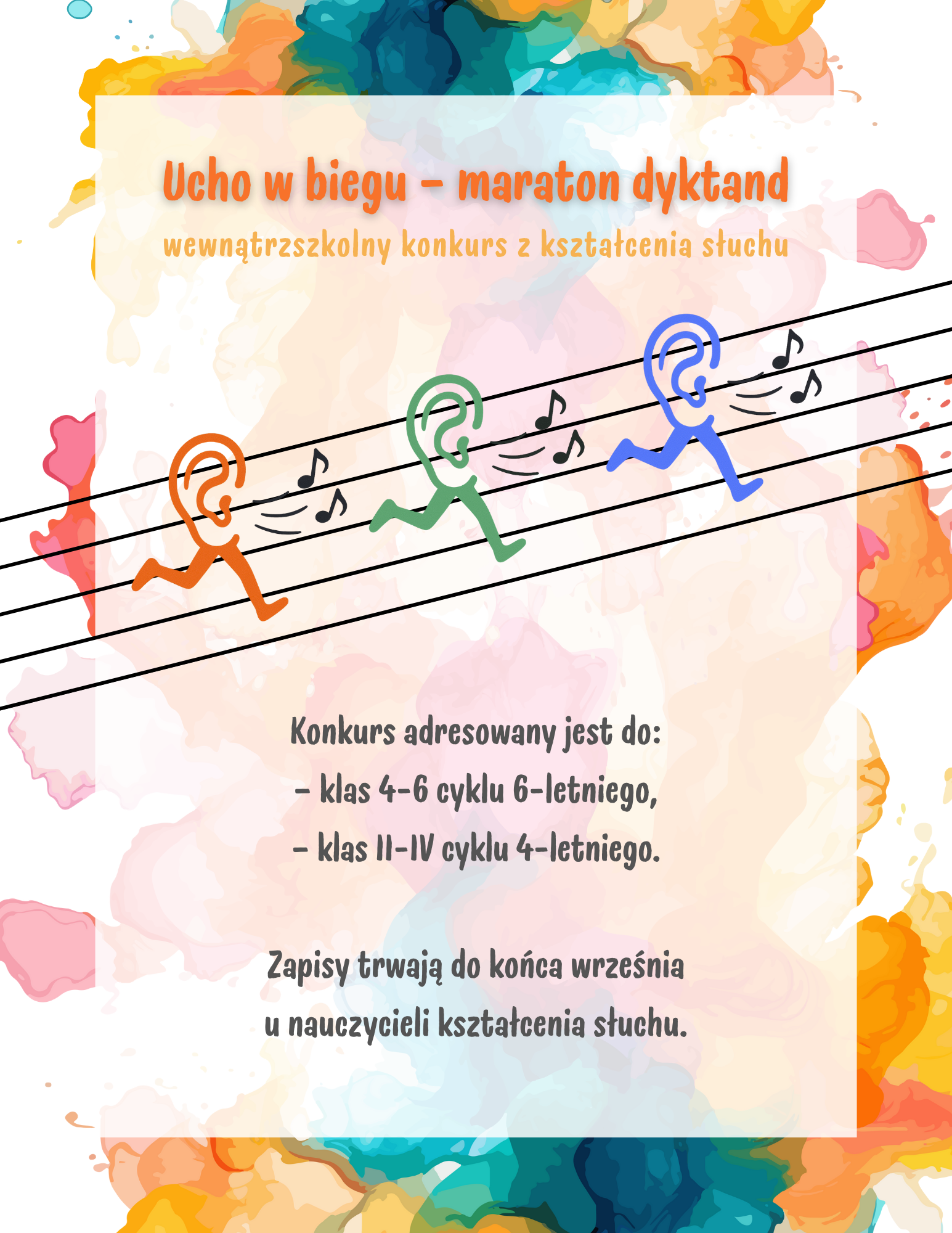 Na białym tle kolorowe akwarelowe mazaje, na tym biały prostokąt z treścią. W centralnej części pięciolinia z trzema ludzkimi uszami z nogami, a obok nich nutki. Treść plakatu: Ucho w biegu - maraton dyktand wewnątrzszkolny konkurs z kształcenia słuchu. Konkurs adresowany jest do: klas 4-6 cyklu 6-letniego, klas II-IV cyklu 4-letniego. Zapisy trwają do końca września u nauczycieli kształcenia słuchu.