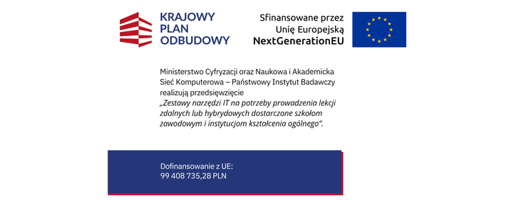 Białe tło. Od góry w jednym rzędzie czerwono białe prostokąty nachodzące na siebie naprzemiennie, obok nazwy : Krajowy Plan Odbudowy, Sfinansowane przez Unię Europejską NextGenerationEU oraz flaga Unii Europejskiej. Poniżej nazwa projektu: Ministerstwo Cyfryzacji oraz Naukowa i Akademicka Sieć Komputerowa – Państwowy Instytut Badawczy realizują przedsięwzięcie „Zestawy narzędzi IT na potrzeby prowadzenia lekcji zdalnych lub hybrydowych dostarczone szkołom zawodowym i instytucjom kształcenia ogólnego”. Na samym dole granatowy prostokąt z kwotą dofinansowania z UE: 99 408 735,28 PLN .