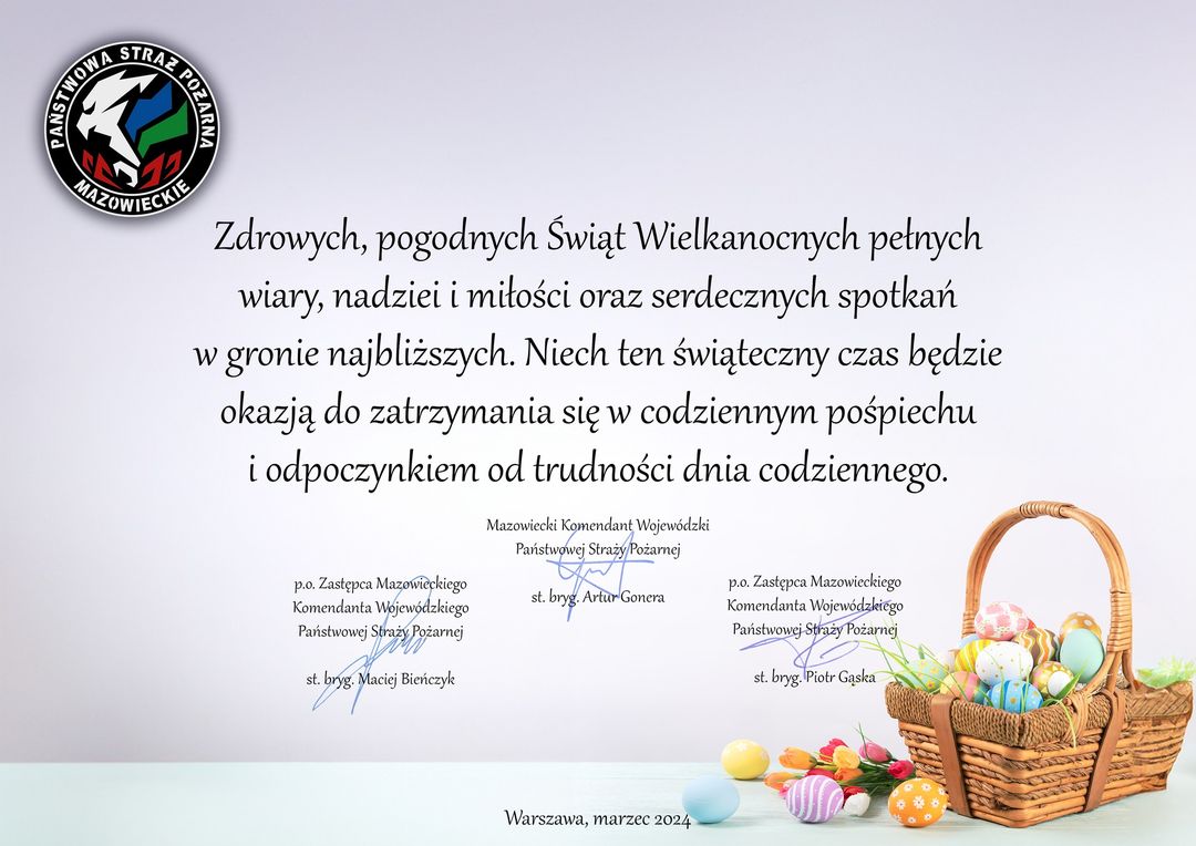 Zdrowych pogodnych Świąt Wielkanocnych pełnych wiary, nadziei i miłości oraz serdecznych spotkań w gronie najbliższych. Niech ten świąteczny czas będzie okazją do zatrzymania się w codziennym pośpiechu i odpoczynkiem od trudności dnia codziennego. Mazowiecki Komendant Wojewódzki starszy brygadier Artur Gonera, p.o. Zastępca Mazowieckiego Komendanta Wojewódzkiego PSP starszy brygadier Maciej Bieńczyk, p.o. Zastępca Mazowieckiego Komendanta Wojewódzkiego PSP st. bryg. Piotr Gąska 