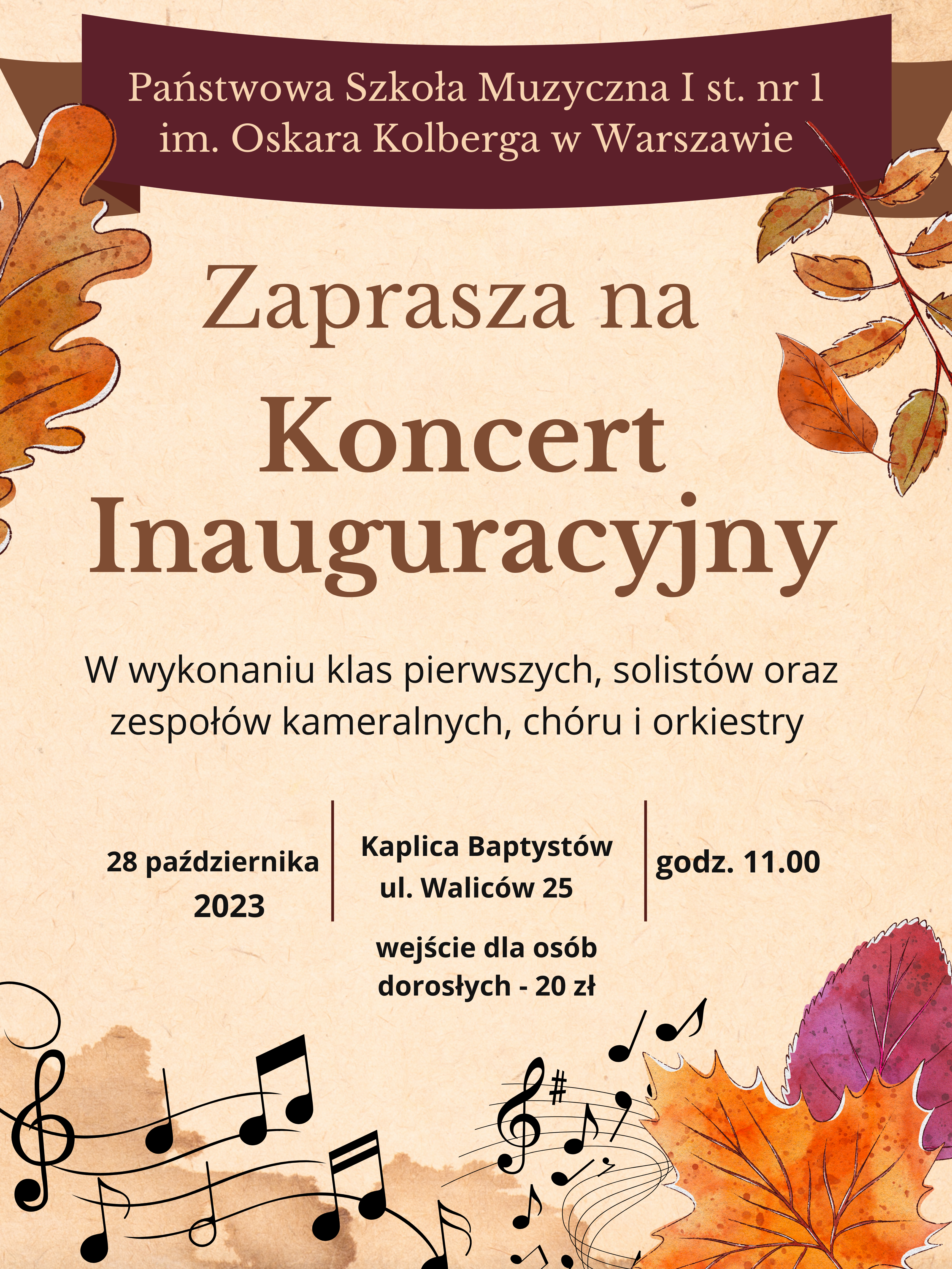 W nagłówku na brązowym tle widnieje pełna nazwa szkoły: Państwowa Szkoła Muzyczna I st. nr 1 im. Oskara Kolberga w Warszawie. Poniżej znajduje się napis w kolorze brązowym: Zaprasza na Koncert Inauguracyjny. Poniżej w czarnym kolorze widnieje napis: W wykonaniu klas pierwszych, solistów, zespołów kameralnych, chóru i orkiestry. W dolnej części znajdują się informacje dotyczące wydarzenia: 28 października 2023r, Kaplica Baptystów ul Waliców 25, godzina 11.00. Wstęp dla osób dorosłych - 20 złotych. W stopce znajduje się grafika przedstawiająca nuty, klucze muzyczne i znaki chromatyczne w nieregularnym układzie. W rogach plakatu znajdują się grafiki jesienne liście. Cały plakat utrzymany jest w kolorach jesiennych. 