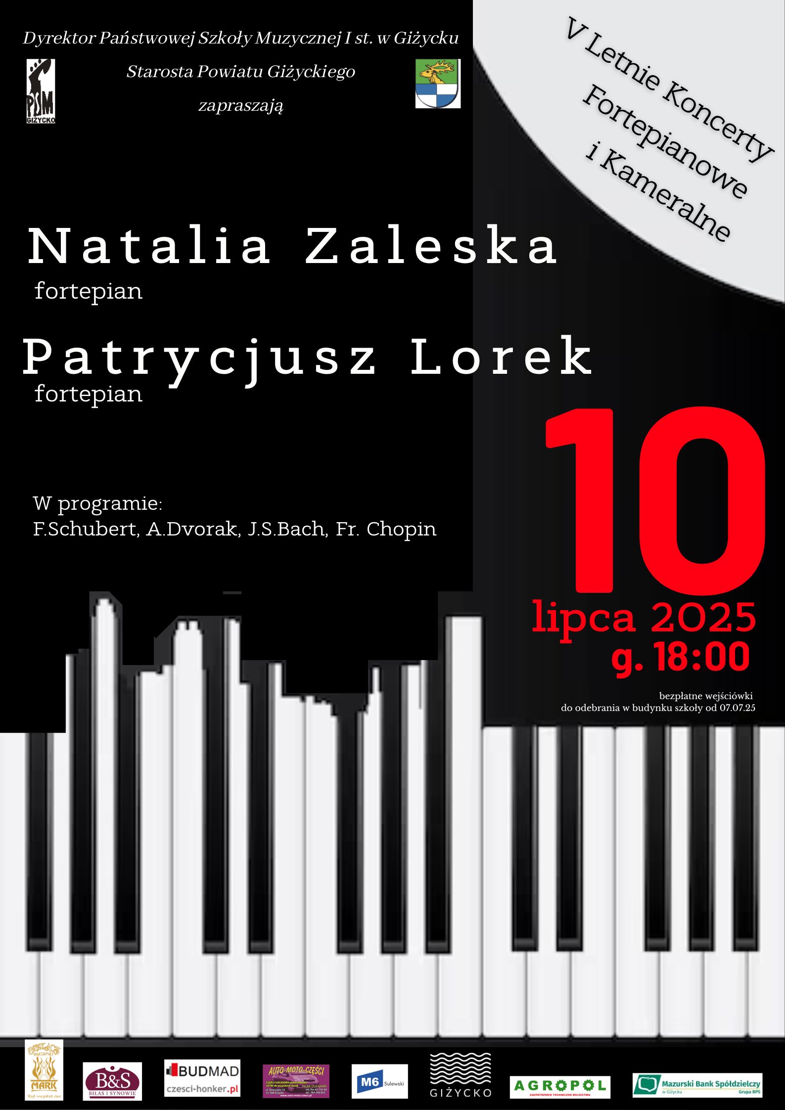 Plakat w pionie informujący o koncercie fortepianowym w dniu 10 lipca o godzinie 18:00. Bezpłatne wydarzenie w ramach V Letnich Koncertów Fortepianowych i Kameralnych. Koncert w wykonaniu Natalii Zaleskiej oraz Patrycjusza Lorka. Głównym elementem plakatu jest klawiatura fortepianu na czarnym tle. U góry zaproszenie na koncert od dyrektora PSM i Starosty Powiatu Giżyckiego ( obok loga tych instytucji). U dołu plakatu logotypy sponsorów Letnich Koncertów.