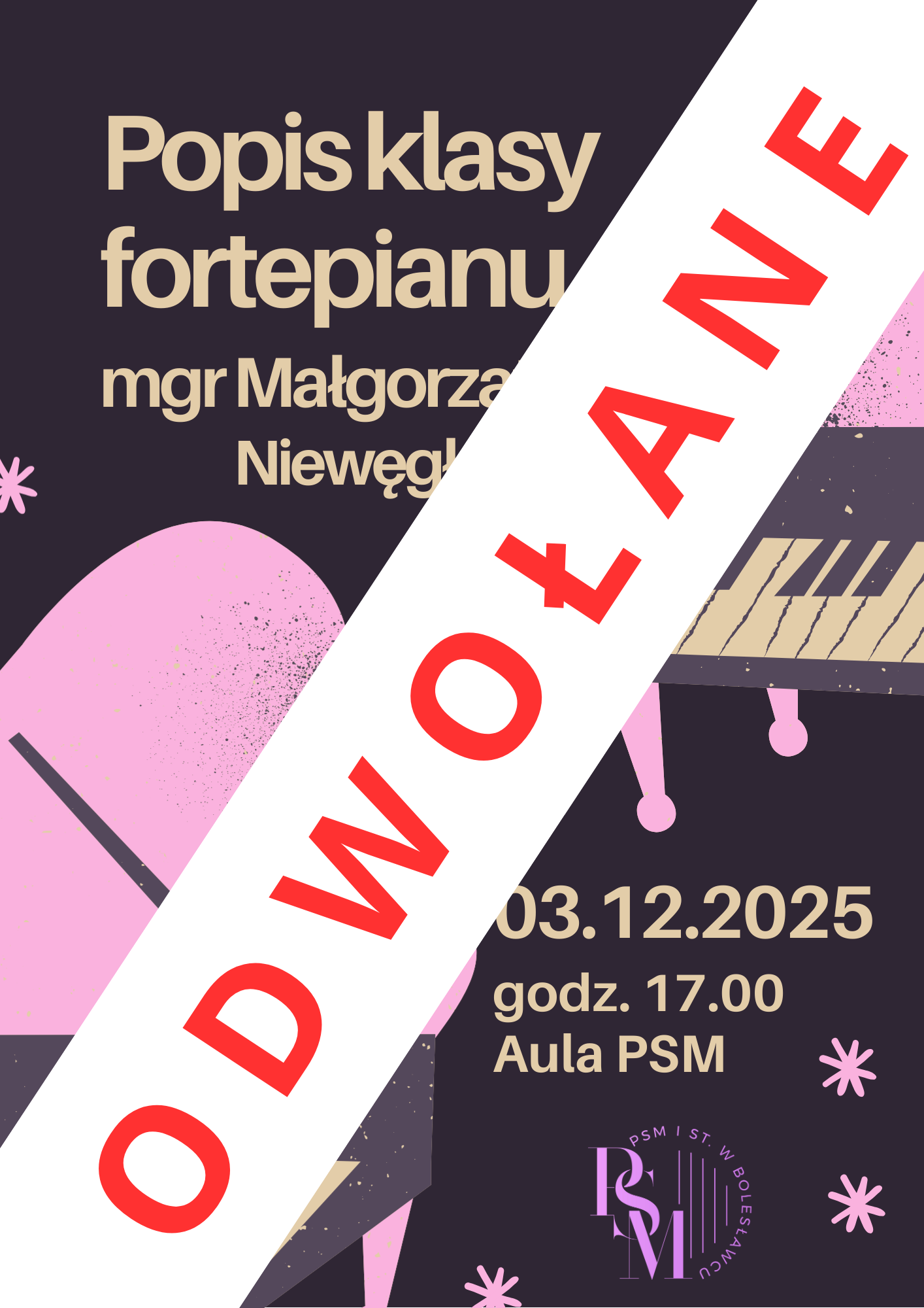 Plakat w odcieniach ciemno-szarego tła, w lewym dolnym i prawym górnym rogu przedstawiającym fortepian w kolorze jasnego purpuru, a w tle ozdobne śnieżynki purpurowe. Na plakacie znajduje się w poprzek duży czerwony napisy: "ODWOŁANE", a pod nim: "Popis klasy fortepianu mgr Małgorzaty Niewęgłowskiej, 03.12.2025 r., godz. 17.00, aula PSM".