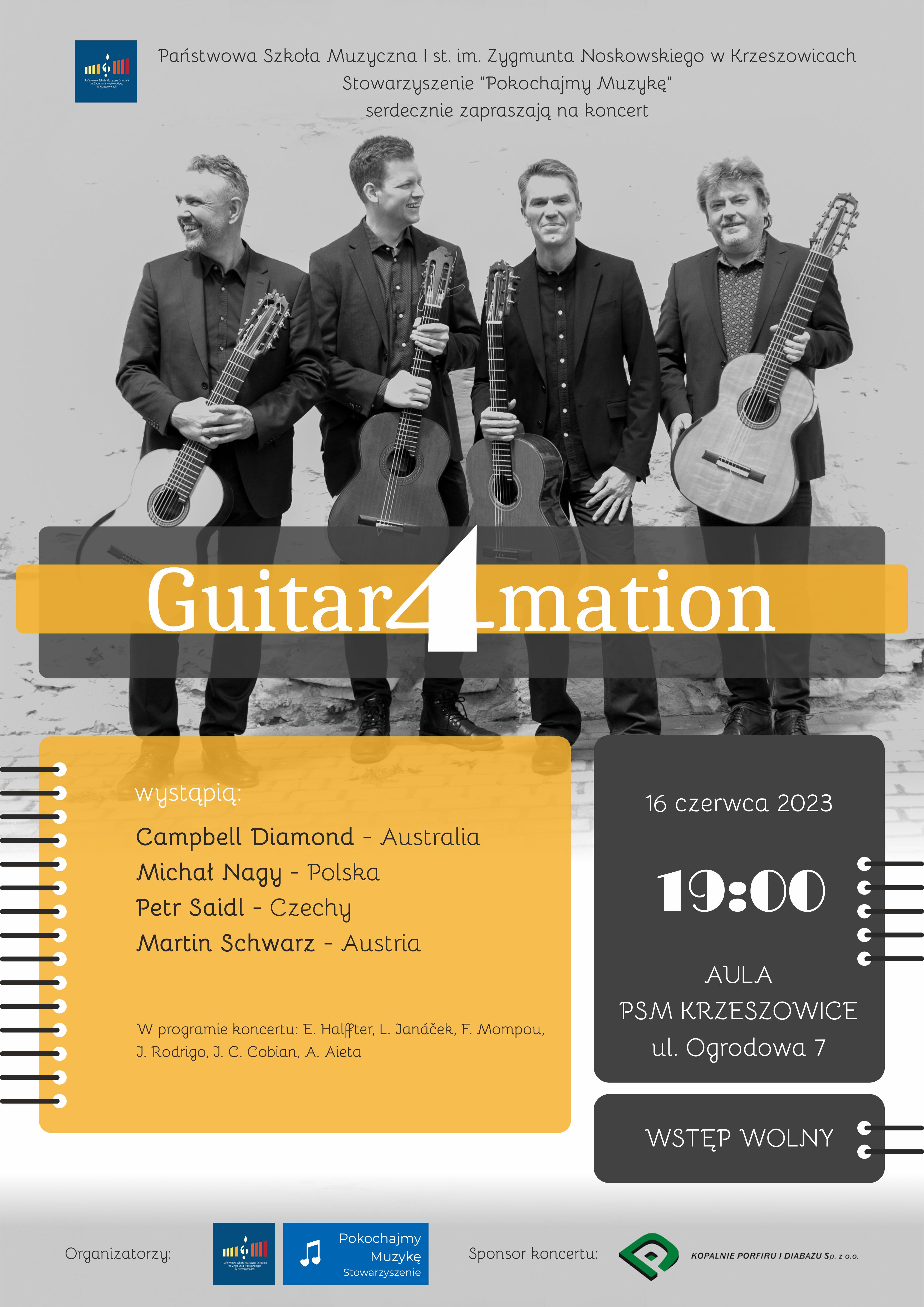 Plakat na szarym tle zdjęcie czterech mężczyzn trzymających gitary. Na górze od lewej, logo PSM I st. w Krzeszowicach i napis: Państwowa Szkoła Muzyczna I st. im. Zygmunta Noskowskiego w Krzeszowicach Stowarzyszenie "Pokochajmy Muzykę" serdecznie zapraszają na koncert. W środku napis Guitar4mation. Niżej na żółtym tle napis: wystąpią: Cmpbell Diamond - Australia, Michał Nagy - Polska, Peter Saidl - Czechy, Martin Schwarz - Austria. W programie koncertu: E. Halfftner, L. Janacek, F. Mompou, J. Rodrigo, J. C. Cobian, A, Aieta. Naczarnym tle: 16 czerwca 19:00 Aula PSM Krzeszowice. Ulica Ogrodowa 7 Wstęp Wolny. Na dole iogotypy organizatorów i sponsora: Kopalnie Porfiru i Diabazu Sp. z o. o.