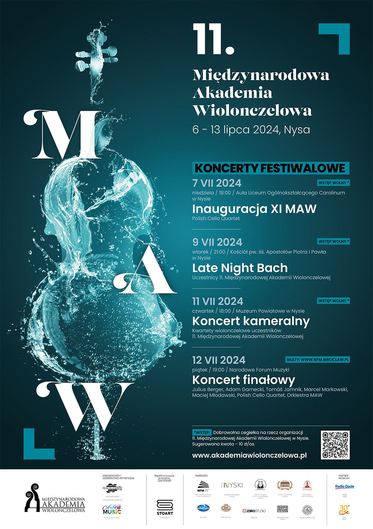 Plakat na czarnym tle z lewej strony kształt wiolonczeli w kolorze wody morskiej jakby oblany wodą ociekający litery m a w duże białe od góry biały napis 11:00 Międzynarodowa Akademia wiolonczelowa 6 do 13 lipca 2024 Nysa koncerty festiwalowe wszędzie wstęp wolny poza ostatnim koncertem finałowym bilety nfm Wrocław 7 lipca niedziela 18:00 aula Liceum Ogólnokształcącego Carolinium inauguracja Polish Cello Quartett 9 lipca godzina 21:00 kościół pod wezwaniem Świętych Apostołów Piotra i Pawła w Nysie Late Night Bach uczestnicy 11 międzynarodowej Akademii wiolonczelowej 11 lipca 18:00 muzeum Powiatowe w Nysie koncert Kameralny kwartety wiolonczelowo uczestników 11 międzynarodowej Akademii wiolonczelowej 12 lipca 2024 19 Narodowe Forum Muzyki Wrocław koncert finałowy Juliusz Bargiel Tomasz jamnik Marcel Markowski Maciej Młodawski Polish Cello Quartett orkiestra m AW poniżej wstęp dobrowolna Cegiełka na rzecz organizacji 11 międzynarodowej wiolonczelowe Akademii w Nysie sugerowana kwota 10 zł za osobę pod spodem adres www.jednymciągiempisanyakademia wiolonczelowa.pl poniżej logotypy sponsorów według ustalonego znaku Międzynarodowa Akademia Wiolonczelowa Fundacja Art of Music Stoart partnerzy NFM, Powiat Nyski, Szkoła Muzyczna w Nysie Muzeum Powiatowe w Nysie diecezjalny dom formacyjny Grand Moravia, Studio Tomasik, Winiarnia, Partner medialny Radio Doxa