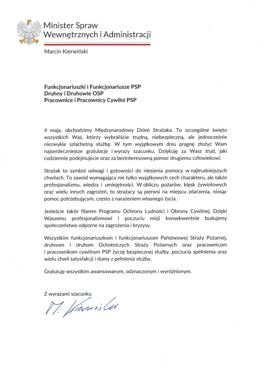 Dokument z życzeniami Ministra Spraw Wewnętrznych i Administracji skierowanymi do strażaków PSP i OSP. Treść: Minister Spraw Wewnętrznych i Administracji Marcin Kierwiński Funkcjonariuszki i Funkcjonariusze PSP Druhny i Druhowie OSP Pracownice i Pracownicy Cywilni PSP 4 maja obchodzimy Międzynarodowy Dzień Strażaka. To szczególne święto wszystkich Was, którzy wybraliście trudną, niebezpieczną, ale jednocześnie niezwykle szlachetną służbę. W tym wyjątkowym dniu pragnę złożyć Wam najserdeczniejsze gratulacje i wyrazy szacunku. Dziękuję za Wasz trud, jaki codziennie podejmujecie oraz za bezinteresowną pomoc drugiemu człowiekowi. Strażak to symbol odwagi i gotowości do niesienia pomocy w najtrudniejszych chwilach. To zawód wymagający nie tylko wyjątkowych cech charakteru, ale także profesjonalizmu, wiedzy i umiejętności. W obliczu pożarów, klęsk żywiołowych oraz wielu innych zagrożeń, to strażacy są pierwsi na miejscu zdarzenia, niosąc pomoc potrzebującym, często z narażeniem własnego życia. Jesteście także filarem Programu Ochrony Ludności i Obrony Cywilnej. Dzięki Waszemu profesjonalizmowi i poczuciu misji konsekwentnie budujemy społeczeństwo odporne na zagrożenia i kryzysy. Wszystkim funkcjonariuszkom i funkcjonariuszom Państwowej Straży Pożarnej, druhnom i druhom Ochotniczych Straży Pożarnych oraz pracownicom i pracownikom cywilnym PSP życzę bezpiecznej służby, poczucia spełnienia oraz wielu chwil satysfakcji i dumy z pełnienia służby. Gratuluję wszystkim awansowanym, odznaczonym i wyróżnionym. Z wyrazami szacunku