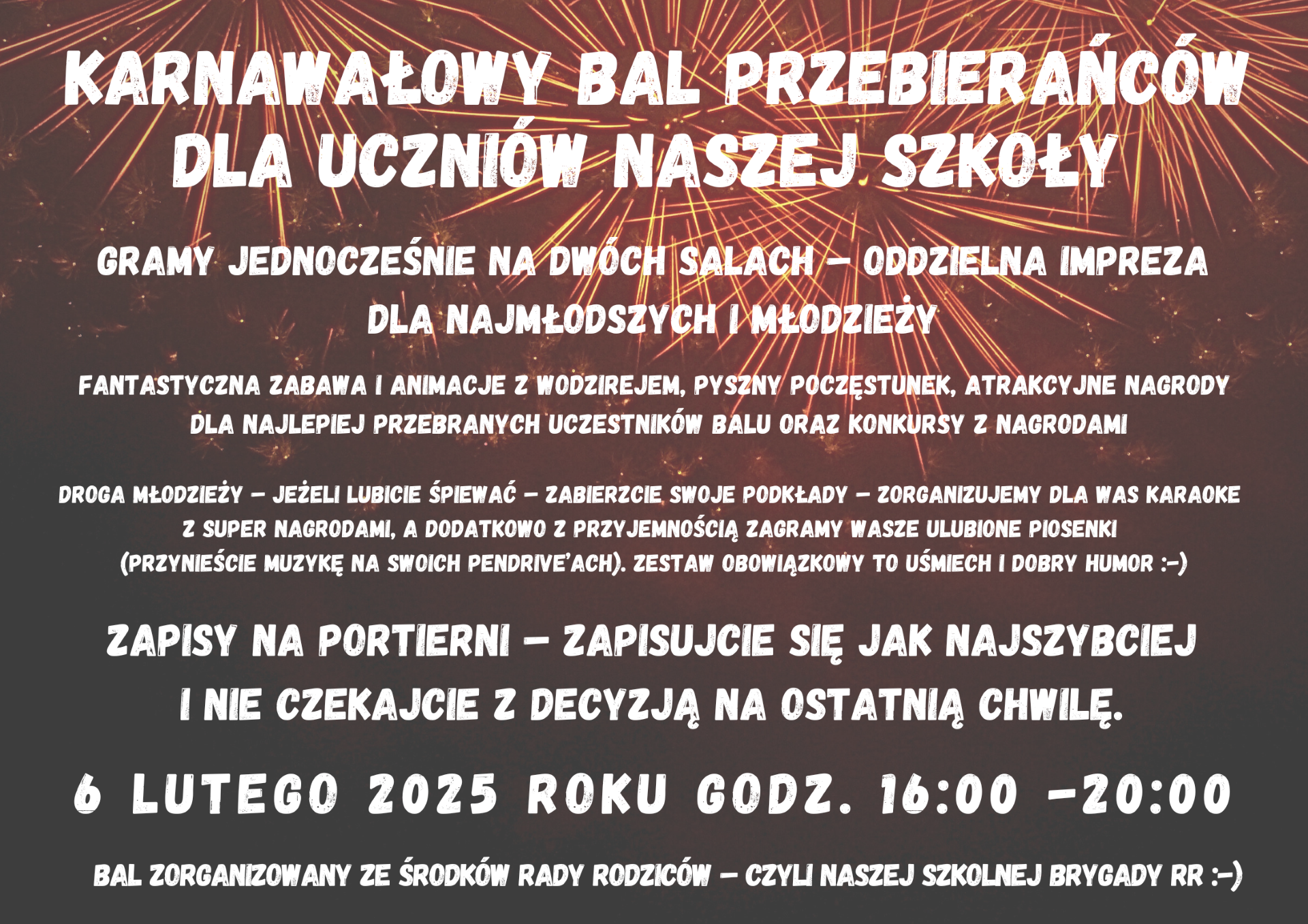 Plakat informuje o Karnawałowym Balu Przebierańców dla uczniów szkoły, który odbędzie się 6 lutego 2025 roku w godzinach 16:00-20:00.Główne atrakcje:Wydarzenie jednocześnie na dwóch salach:osobne imprezy dla najmłodszych i młodzieży.Fantastyczna zabawa z wodzirejem, poczęstunek i konkursy z nagrodami.Nagrody za najlepsze przebrania.Karaoke z super nagrodami-uczestnicy mogą przynieść swoje podkłady muzyczne na pendrive'ach. Informacje organizacyjne:Zapisy odbywają się w portierni.Organizatorzy zachęcają do zapisów bez zwlekania.Bal organizowany jest z funduszy Rady Rodziców.