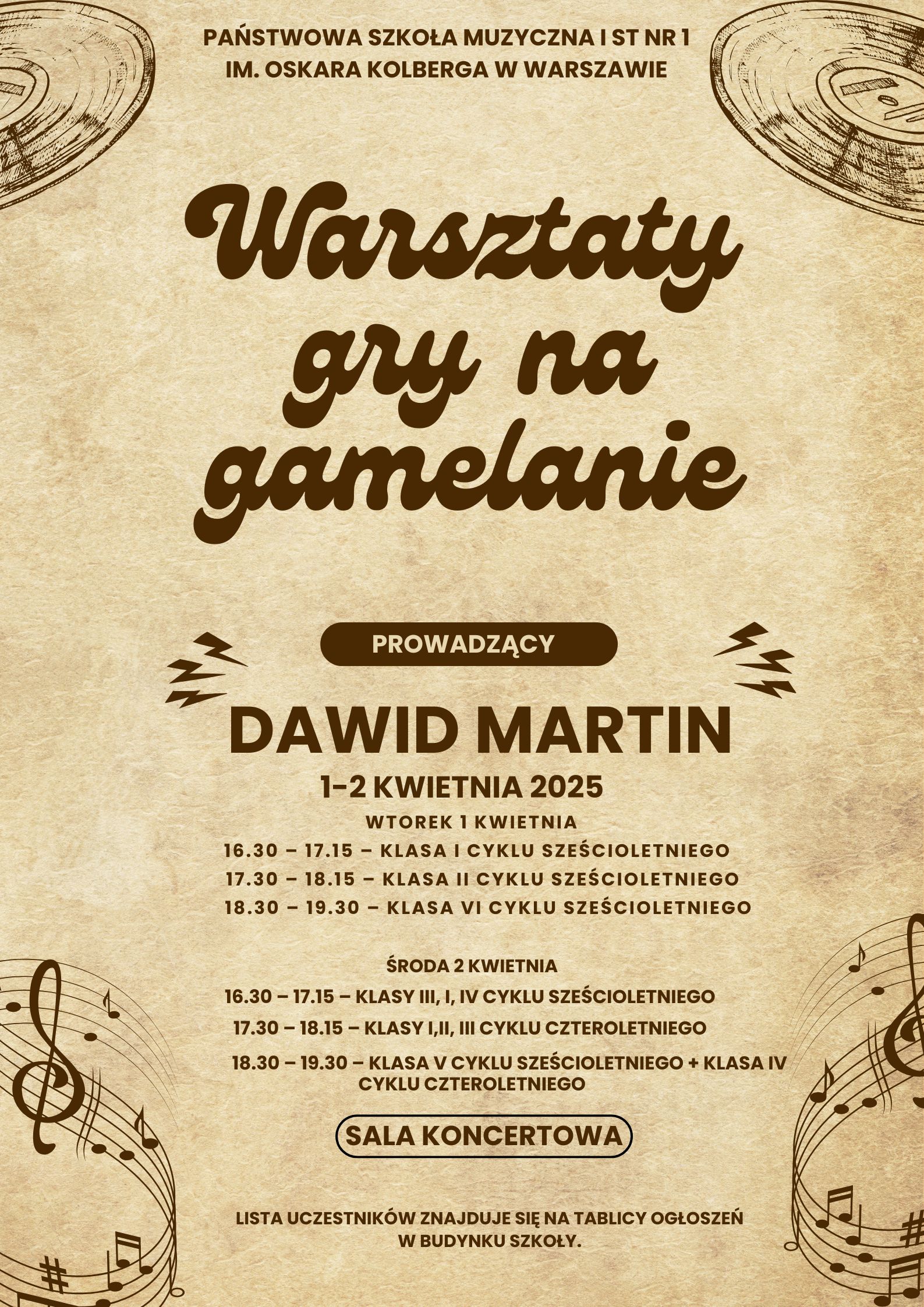 Na lekko brązowym tle plakatu znajdują się informacje: w nagłówku pełna nazwa szkoły: Państwowa Szkoła Muzyczna I st. nr 1 im. Oskara Kolberga w Warszawie. Poniżej: Warsztaty gry na gamelanie, prowadzący: Dawid Martin, 1-2 kwietnia, wtorek 1 kwietnia 16.30 – 17.15 – klasa I cyklu sześcioletniego 17.30 – 18.15 – klasa II cyklu sześcioletniego 18.30 – 19.30 – klasa VI cyklu sześcioletniego środa 2 kwietnia 16.30 – 17.15 – klasy III, i, IV cyklu sześcioletniego 17.30 – 18.15 – klasy I,II, III cyklu czteroletniego 18.30 – 19.30 – klasa V cyklu sześcioletniego + klasa IV cyklu czteroletniego. Sala koncertowa. Lista uczestników znajduje się na tablicy ogłoszeń w budynku szkoły. W prawym i lewym górnym rogu znajdują się grafiki przedstawiające płyty winylowe, w prawym i lewym dolnym rogu znajdują się wywinięte pięciolinie z nutami, kluczami oraz znakami chromatycznymi. 