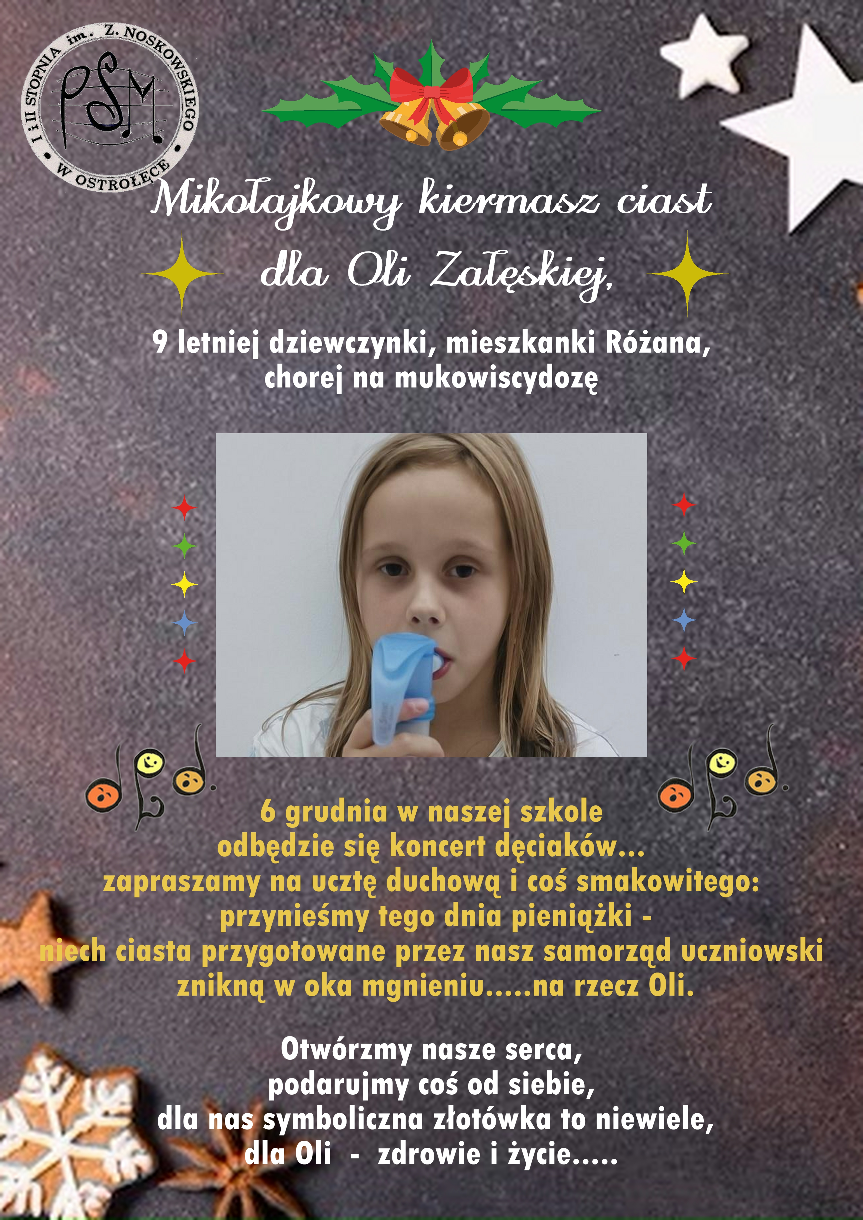 Mikołajkowy kiermasz ciast dla Oli Załęskiej - 6 grudnia 2023 9 letniej dziewczynki, mieszkanki Różana, chorej na mukowiscydozę. 6 grudnia w naszej szkole odbędzie się koncert dęciaków… zapraszamy na ucztę duchową i coś smakowitego: przynieśmy tego dnia pieniążki - niech ciasta przygotowane przez nasz samorząd uczniowski znikną w oka mgnieniu….. na rzecz Oli. Otwórzmy nasze serca, podarujmy coś od siebie, dla nas symboliczna złotówka to niewiele. Dla Oli - zdrowie i życie….