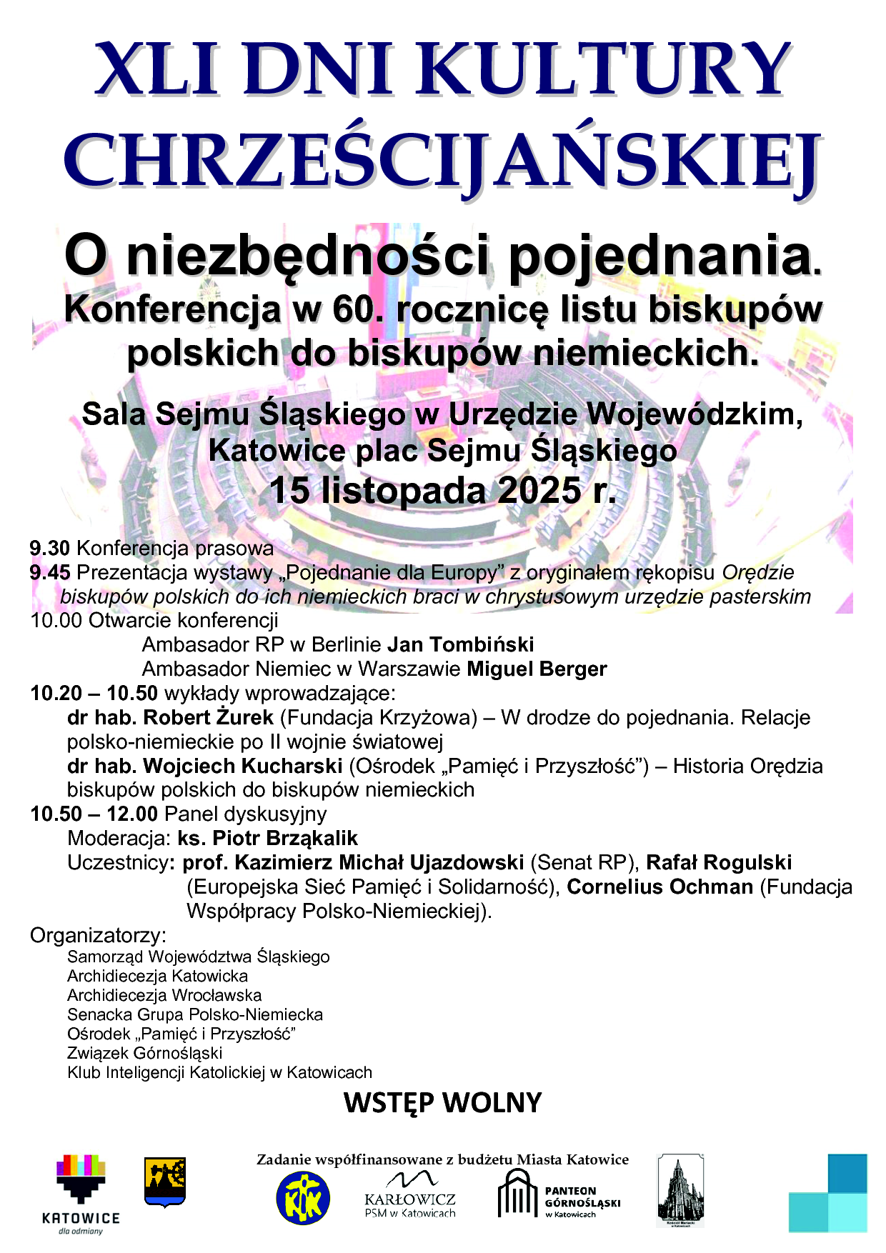 9.30 Konferencja prasowa 9.45 Prezentacja wystawy „Pojednanie dla Europy” z oryginałem rękopisu Orędzie biskupów polskich do ich niemieckich braci w chrystusowym urzędzie pasterskim 10.00 Otwarcie konferencji Ambasador RP w Berlinie Jan Tombiński Ambasador Niemiec w Warszawie Miguel Berger 10.20 – 10.50 wykłady wprowadzające: dr hab. Robert Żurek (Fundacja Krzyżowa) – W drodze do pojednania. Relacje polsko-niemieckie po II wojnie światowej dr hab. Wojciech Kucharski (Ośrodek „Pamięć i Przyszłość”) – Historia Orędzia biskupów polskich do biskupów niemieckich 10.50 – 12.00 Panel dyskusyjny Moderacja: ks. Piotr Brząkalik Uczestnicy: prof. Kazimierz Michał Ujazdowski (Senat RP), Rafał Rogulski (Europejska Sieć Pamięć i Solidarność), Cornelius Ochman (Fundacja Współpracy Polsko-Niemieckiej). Organizatorzy: Samorząd Województwa Śląskiego Archidiecezja Katowicka Archidiecezja Wrocławska Senacka Grupa Polsko-Niemiecka Ośrodek „Pamięć i Przyszłość” Związek Górnośląski Klub Inteligencji Katolickiej w Katowicach WSTĘP WOLNY