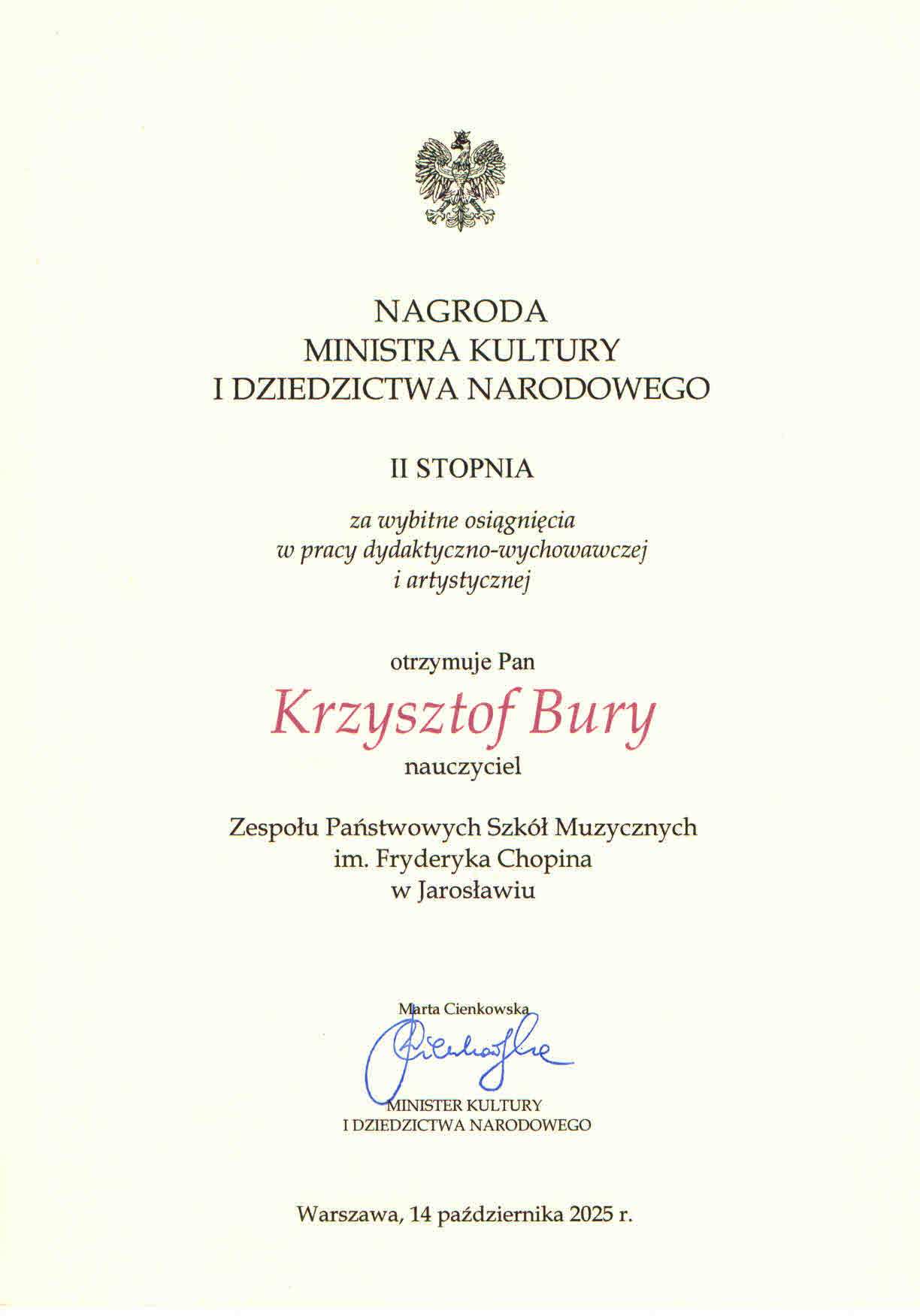  Zapytanie zostało przetworzone Pionowy dokument to oficjalny list z nagrodą Ministra Kultury i Dziedzictwa Narodowego. Nagłówek tekstu w języku polskim to: NAGRODA MINISTRA KULTURY I DZIEDZICTWA NARODOWEGO Poniżej znajduje się tekst: II STOPNIA za wybitne osiągnięcia w pracy dydaktyczno-wychowawczej i artystycznej następnie: otrzymuje Pan Krzysztof Bury nauczyciel Zespołu Państwowych Szkół Muzycznych im. Fryderyka Chopina w Jarosławiu Na dole znajduje się czytelny podpis, po którym następuje tekst: Marta Cienkowska MINISTER KULTURY I DZIEDZICTWA NARODOWEGO oraz na samym dole: Warszawa, 14 października 2025 r. Na górze dokumentu, nad pierwszym nagłówkiem, znajduje się Godło Polski. Tło jest białe, a tekst czarny, z wyjątkiem nazwiska laureata, które jest czerwone.
