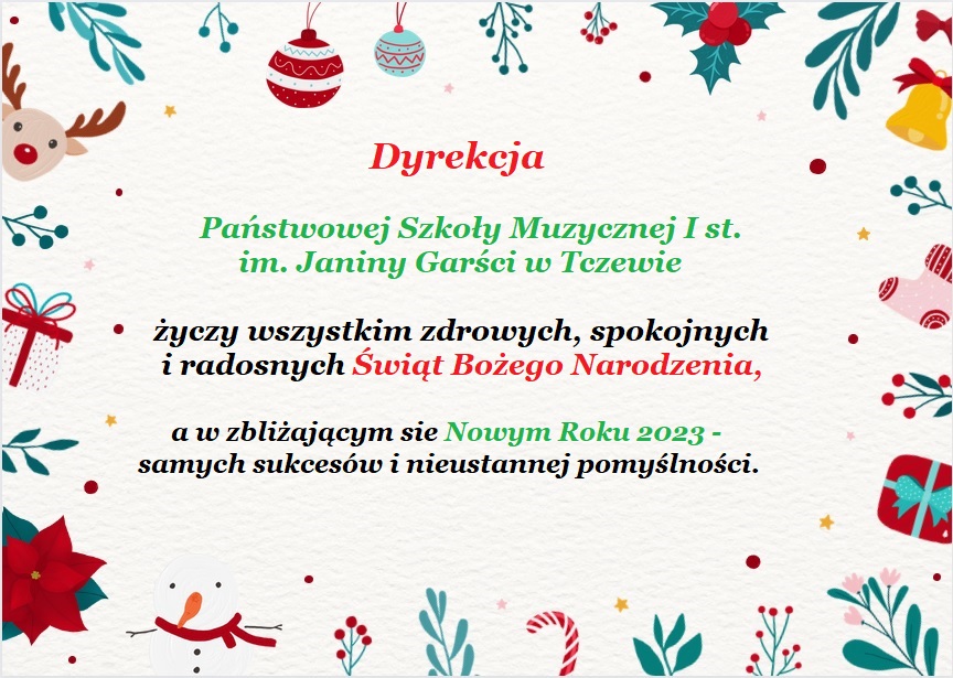 Grafika przedstawiająca kartkę z życzeniami świątecznymi. Na tle w kolorze ecru w centralnej części napis kolorowymi czcionkami: Dyrekcja Państwowej Szkoły Muzycznej I st. im. Janiny Garści w Tczewie życzy wszystkim zdrowych, spokojnych i radosnych Świąt Bożego Narodzenia, a w zbliżającym się Nowym Roku 2023 - samych sukcesów i nieustannej pomyślności. Wokół tekstu grafiki z motywami świątecznymi: jarzębina, kwiat gwiazda betlejemska, prezenty, skarpety świąteczne, cukrowe laski, bombki, renifer, dzwonek.