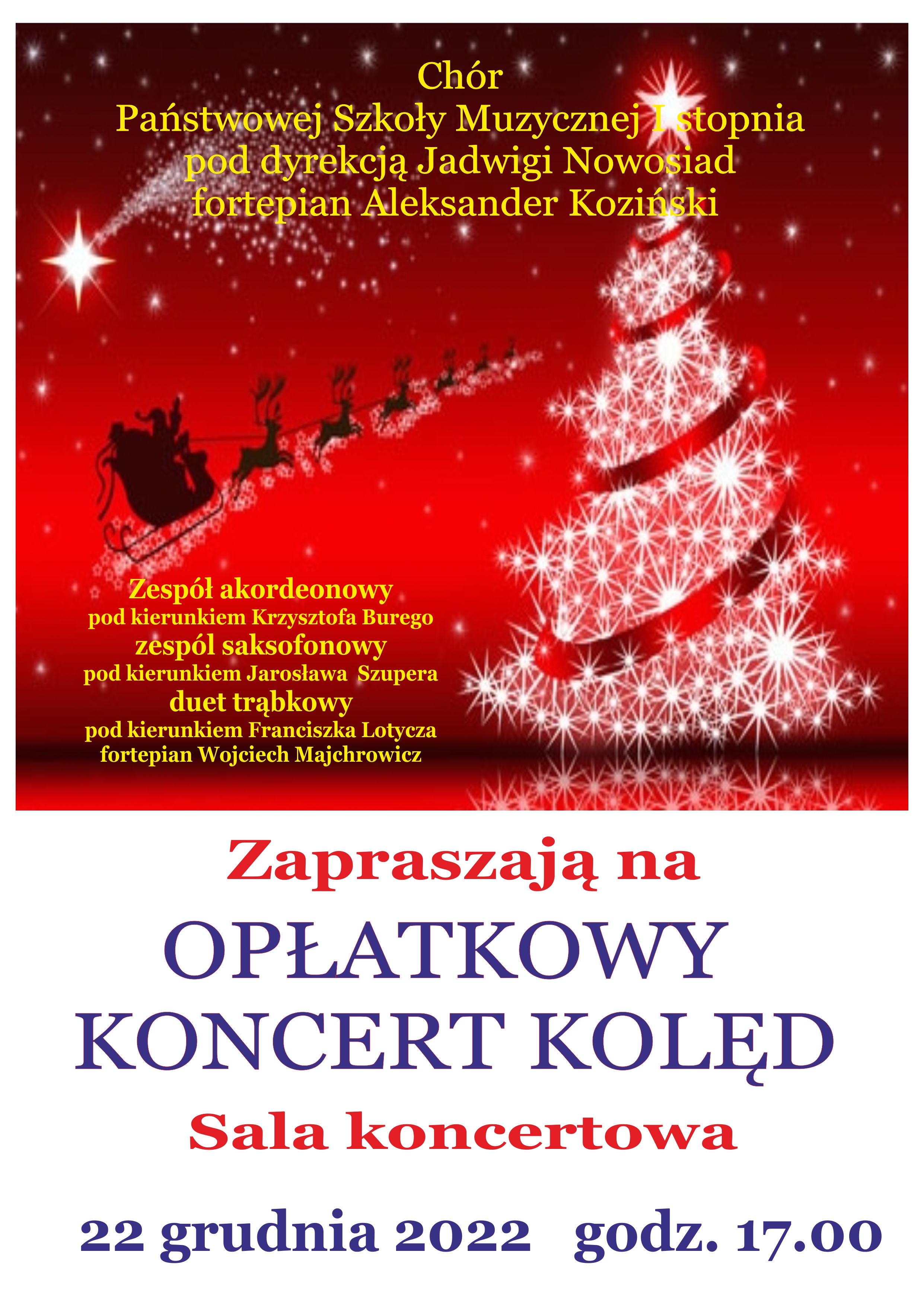 Plakat z dwoma obszarami - górnym na ciemnym czerwonym tle, z ozdobnymi grafikami gwiazd, Centralnie umieszczony żółty napis "Chór PSM I st. pod dyr. Jadwigi Nowosiad, fortepian - Aleksander Koziński. Po prawej stronie biała choinka, przyozdobiona czerwoną szarfą, po lewej czarna grafika Św. Mikołaja na saniach ciągnionych przez renifery. Pod nim po lewej stronie żółty napis: Zespół akordeonowy pod kierunkiem Krzysztofa Burego, Zespół saksofonowy pod kierunkiem Jarosława Szupera, duet trąbkowy pod kierunkiem Franciszka Lotycza. Fortepian - Wojciech Majchrowicz. Poniżej obszar na białym tle z napisem: "Zapraszają na OPŁATKOWY KONCERT KOLĘD" Sala koncertowa 22 grudnia 2022 godz. 17.00