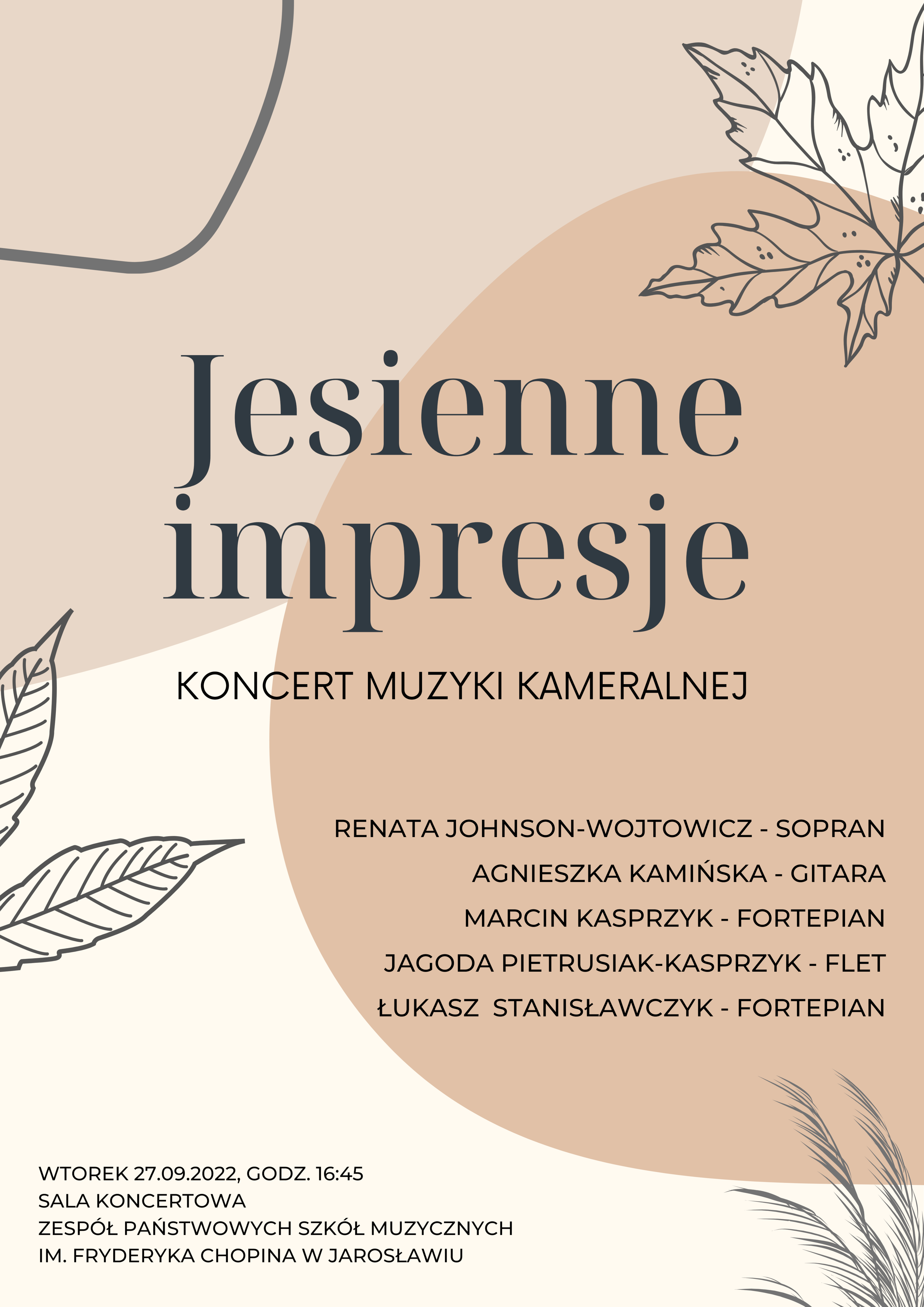 Plakat ne beżowym tle, z elementami zarysów liści. Centralnie umieszczony napis "Jesienne impresje" Koncert Muzyki Kameralnej. Renata Johnson-Wojtowicz - sopran, Agnieszka Kamińska - gitara, Marcin Kasprzyk - fortepian, Jagoda Pietrusiak-Kasprzyk - flet, Łukasz Stanisławczyk - fortepian. Wtorek 27.09.2022, godz. 16.45 Sala koncertowa Zespołu Państwowych Szkół Muzycznych im. Fryderyka Chopina w Jarosławiu