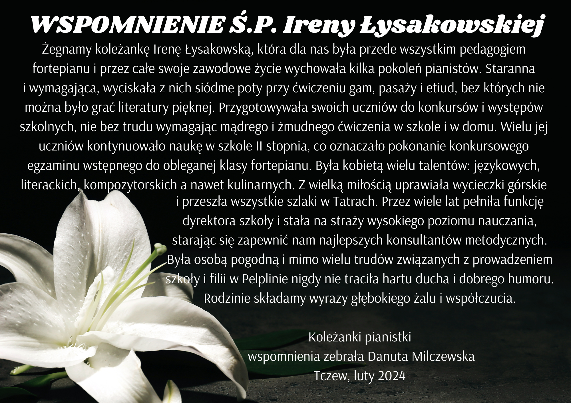 Na czarnym tle w lewym rogu zdjęcie białego kwiatu lilii. Tekst na środku: WSPOMNIENIE S.P. Ireny Łysakowskiej. Żegnamy koleżankę Irenę Łysakowską, która dla nas była przede wszystkim pedagogiem fortepianu i przez całe swoje zawodowe życie wychowała kilka pokoleń pianistów. Staranna i wymagająca, wyciskała z nich siódme poty przy ćwiczeniu gam, pasaży i etiud, bez których nie można było grać literatury pięknej. Przygotowywała swoich uczniów do konkursów i występów szkolnych, nie bez trudu wymagając mądrego i żmudnego ćwiczenia w szkole i w domu. Wielu jej uczniów kontynuowało naukę w szkole II stopnia, co oznaczało pokonanie konkursowego egzaminu wstępnego do obleganej klasy fortepianu. Była kobietą wielu talentów: językowych, literackich, kompozytorskich a nawet kulinarnych. Z wielką miłością uprawiała wycieczki górskie i przeszła wszystkie szlaki w Tatrach. Przez wiele lat pełniła funkcję dyrektora szkoły i stała na straży wysokiego poziomu nauczania, starając się zapewnić nam najlepszych konsultantów metodycznych. Była osobą pogodną i mimo wielu trudów związanych z prowadzeniem szkoły i filii w Pelplinie nigdy nie traciła hartu ducha i dobrego humoru. Rodzinie składamy wyrazy głębokiego żalu i współczucia. Koleżanki pianistki - wspomnienia zebrała Danuta Milczewska Tczew luty 2024