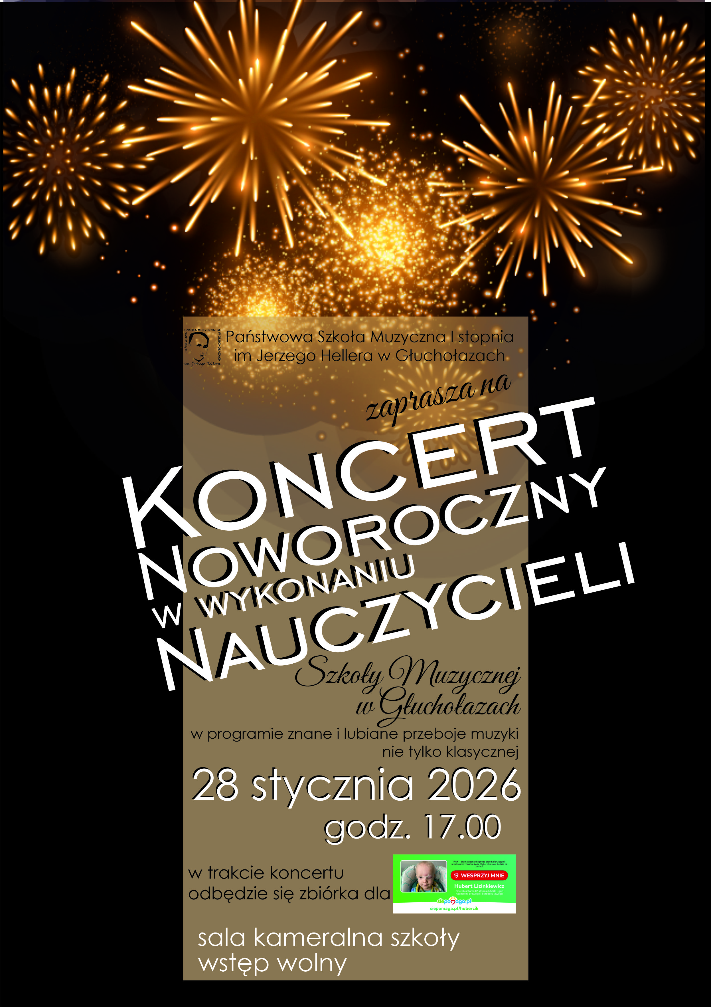 Plakat na czarnym tle u góry 6 rozbłyskujących na złoto fajerwerków centralnie napis białymi literami w pochyleniu koncert noworoczny w wykonaniu nauczycieli w tle na kolorze beżowym logo szkoły muzycznej Głuchołazach według ustalonego znaku nazwa szkoły oraz zaprasza na poniżej czcionka odręcznie pisana szkoły muzycznej w Głuchołazach w programie znane i lubiane przeboje muzyki nie tylko klasycznej 28 stycznia 2026 godzina 17:00 sala kameralna szkoły wstęp wolny na dole informacja: w trakcie koncertu odbędzie się zbiórka dla - wstawiona zielona cegiełka z portalu siepomaga ze zdjęciem chorego dziecka i napisem na czerwonym tle wesprzyj mnie - Hubert Lizinkiewicz. 