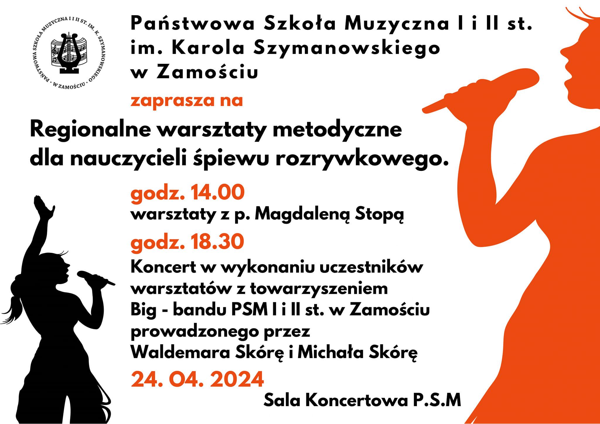 Plakat w kolorze białym. Po prawej stronie pomarańczowa sylwetka wokalistki śpiewającej do mikrofonu. Po lewej stronie, u dołu, nieco mniejsza sylwetka wokalistki z mikrofonem i uniesioną ręką w kolorze czarnym. U góry po lewej logo szkoły w postaci koła z symbolem liry i nut. Obok logo napis: " Państwowa Szkoła Muzyczna I i II st. im. K. Szymanowskiego w Zamościu". Poniżej tekst w kolorach czarnym i pomarańczowym o treści: "Regionalne warsztaty metodyczne dla nauczycieli śpiewu rozrywkowego. Godz. 14.00 - warsztaty z p. Magdaleną Stopą. Godz. 18. 30 - Koncert w wykonaniu uczestników warsztatów z towarzyszeniem Big-Bandu PSM I i II st. w Zamościu prowadzonego przez Waldemara Skórę i Michała Skórę. 20.04.2024 Sala Koncertowa PSM".