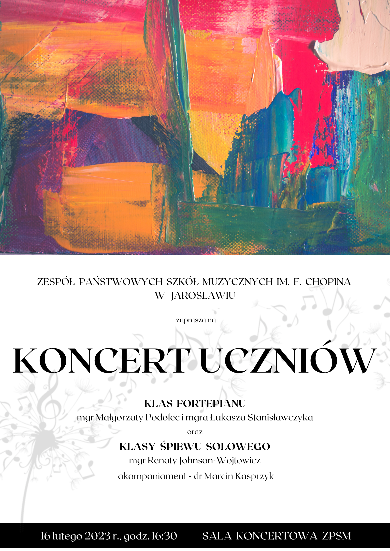 Plakat reklamowy koncertu - w górnej części (50%) artystyczna grafika wykonana pędzlem z zastosowaniem farby olejnej w różnych kolorach, poniżej na białym tle czarnymi literami napis koncert uczniów klas fortepianu mgr Małgorzaty Podolec i mgra Łukasza Stanisławczyka oraz klasy śpiewu solowego mgr Renaty Johnson-Wojtowicz, akompaniament - dr Marcin Kasprzyk Sala Koncertowa ZPSM im. F. Chopina w Jarosławiu - 16 lutego (czwartek) 2023 r. godz. 16.30