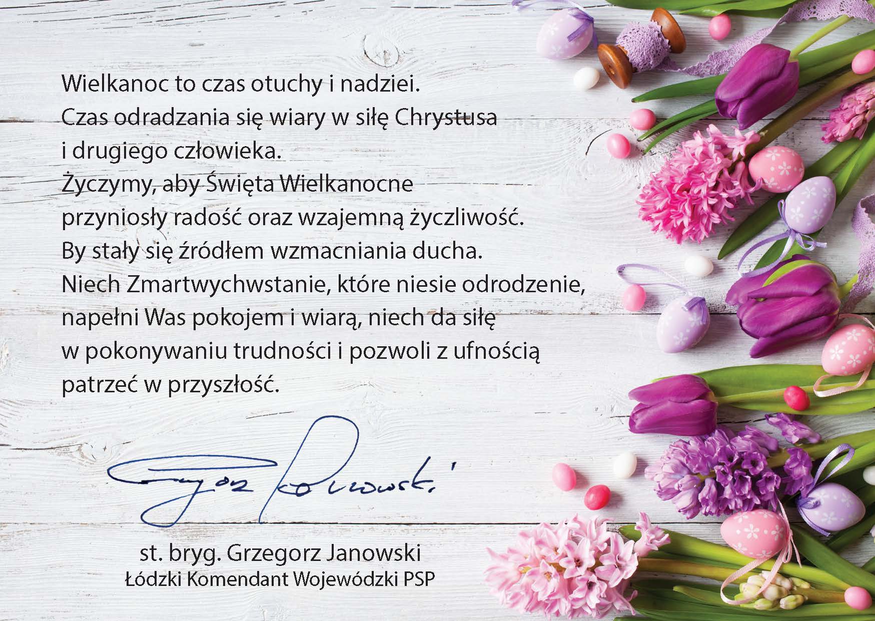 karta z życzeniami wielkanocnymi w tle białe deski po prawej kwiaty i pisanki w kolorach od różowego do fioletowego, tekst życzeń: Wielkanoc to czas otuchy i nadziei. Czas odradzania się wiary w siłę Chrystusa i drugiego człowieka. Życzymy, aby Święta Wielkanocne przyniosły radość oraz wzajemna życzliwość. By stały się źródłem wzmacniania ducha. Niech Zmartwychwstanie, które niesie odrodzenie, napełni Was pokojem i wiara, niech da siłę w pokonywaniu trudności i pozwoli z ufnością patrzeć w przyszłość. podpis st. bryg. Grzegorz Janowski Łódzkie Komendant Wojewódzki PSP