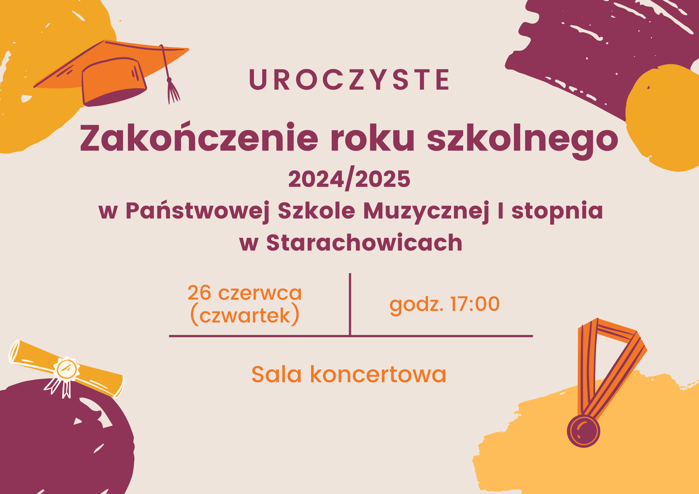 Plakat informacyjny o uroczystym zakończeniu roku szkolnego 2024/2025** Uroczystość odbędzie się w Państwowej Szkole Muzycznej I stopnia w Starachowicach. Data: 26 czerwca (czwartek) Godzina: 17:00 Miejsce: Sala koncertowa Tło jasnobeżowe z kolorowymi grafikami – m.in. pomarańczowa czapka absolwencka, zwój dyplomu i medal. Tekst w kolorach bordowym i pomarańczowym.