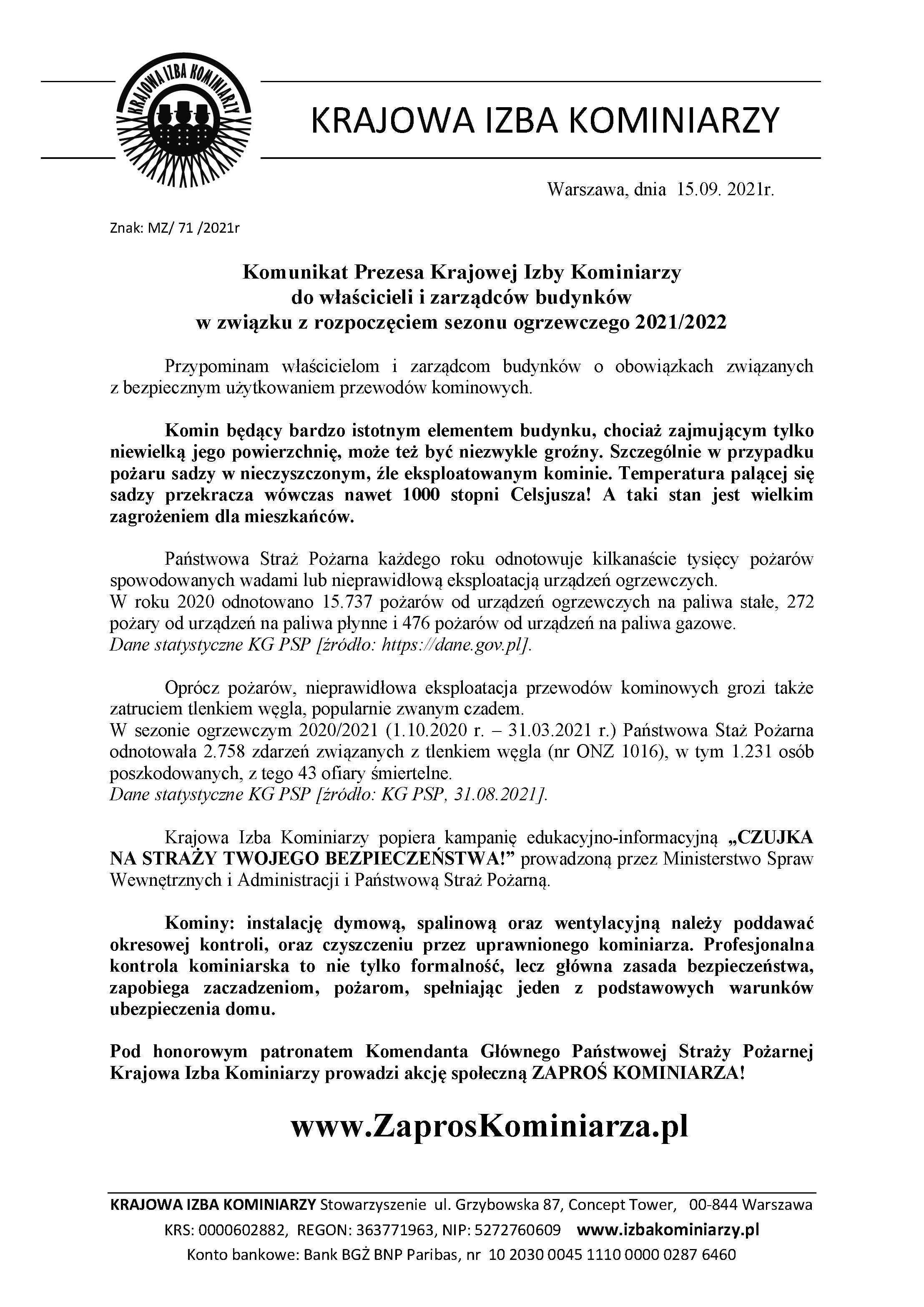 Komunikat o treści Warszawa, dnia 15.09. 2021r. Znak: MZ/ 71 /2021r Komunikat Prezesa Krajowej Izby Kominiarzy do właścicieli i zarządców budynków w związku z rozpoczęciem sezonu ogrzewczego 2021/2022 Przypominam właścicielom i zarządcom budynków o obowiązkach związanych z bezpiecznym użytkowaniem przewodów kominowych. Komin będący bardzo istotnym elementem budynku, chociaż zajmującym tylko niewielką jego powierzchnię, może też być niezwykle groźny. Szczególnie w przypadku pożaru sadzy w nieczyszczonym, źle eksploatowanym kominie. Temperatura palącej się sadzy przekracza wówczas nawet 1000 stopni Celsjusza! A taki stan jest wielkim zagrożeniem dla mieszkańców. Państwowa Straż Pożarna każdego roku odnotowuje kilkanaście tysięcy pożarów spowodowanych wadami lub nieprawidłową eksploatacją urządzeń grzewczych. W roku 2020 odnotowano 15.737 pożarów od urządzeń ogrzewczych na paliwa stałe, 272 pożary od urządzeń na paliwa płynne i 476 pożarów od urządzeń na paliwa gazowe. Dane statystyczne KG PSP [źródło: https://dane.gov.pl]. Oprócz pożarów, nieprawidłowa eksploatacja przewodów kominowych grozi także zatruciem tlenkiem węgla, popularnie zwanym czadem. W sezonie ogrzewczym 2020/2021 (1.10.2020 r. – 31.03.2021 r.) Państwowa Staż Pożarna odnotowała 2.758 zdarzeń związanych z tlenkiem węgla (nr ONZ 1016), w tym 1.231 osób poszkodowanych, z tego 43 ofiary śmiertelne. Dane statystyczne KG PSP [źródło: KG PSP, 31.08.2021]. Krajowa Izba Kominiarzy popiera kampanię edukacyjno-informacyjną „CZUJKA NA STRAŻY TWOJEGO BEZPIECZEŃSTWA!” prowadzoną przez Ministerstwo Spraw Wewnętrznych i Administracji i Państwową Straż Pożarną. Kominy: instalację dymową, spalinową oraz wentylacyjną należy poddawać okresowej kontroli, oraz czyszczeniu przez uprawnionego kominiarza. Profesjonalna kontrola kominiarska to nie tylko formalność, lecz główna zasada bezpieczeństwa, zapobiega zaczadzeniom, pożarom, spełniając jeden z podstawowych warunków ubezpieczenia domu. Pod honorowym patronatem Komendanta Głównego Państwowej Straży Pożarnej Krajowa Izba Kominiarzy prowadzi akcję społeczną ZAPROŚ KOMINIARZA! www.ZaprosKominiarza.pl