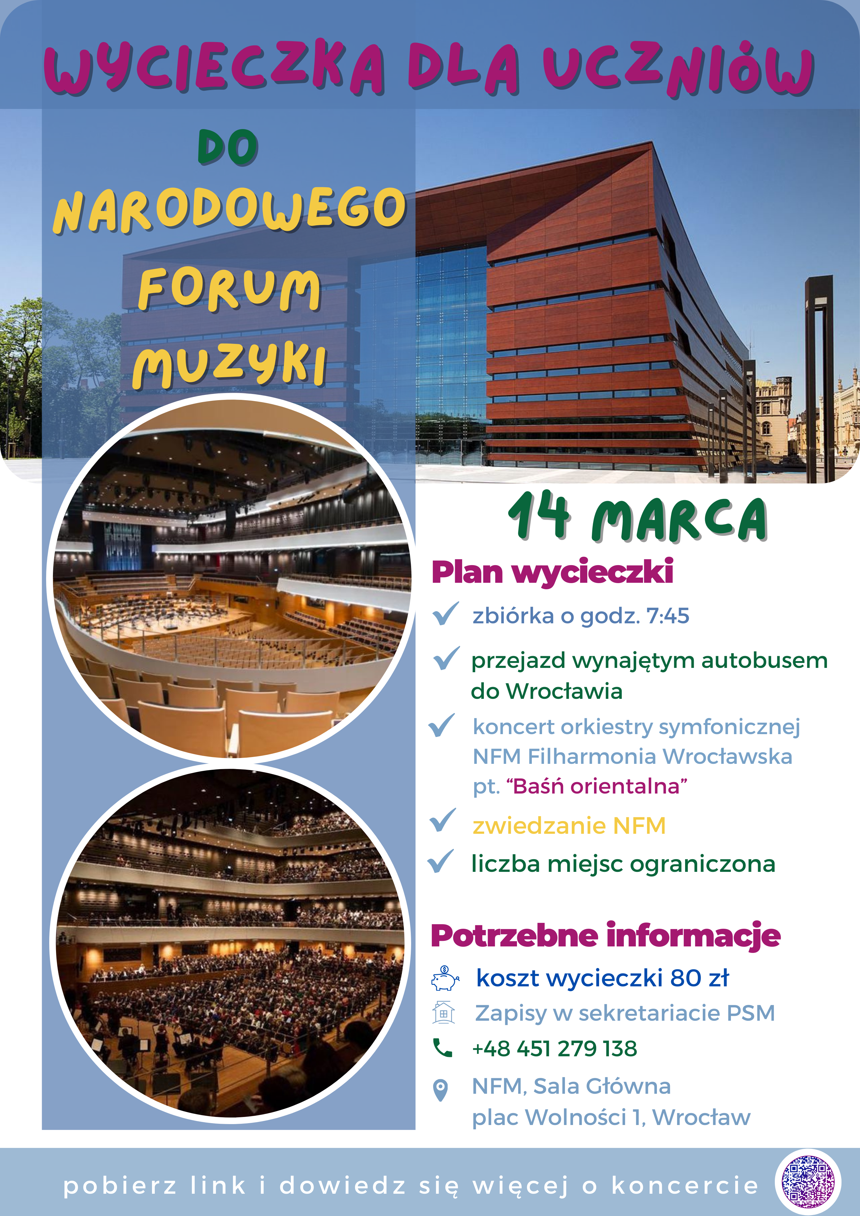 Plakat promocyjny na wycieczkę w jasnych barwach błękitu i bieli, przedstawiający w tle Narodowe Forum Muzyki we Wrocławiu. Na plakacie znajduje się następujący tekst: "Wycieczka dla uczniów do Narodowego Forum Muzyki. 14 marca. Plan wycieczki: zbiórka o godz. 7.30, przejazd wynajętym autobusem do Wrocławia, koncert orkiestry symfonicznej NFM Filharmonia Wrocławska pt. "Baśń orientalna", zwiedzanie NFM, liczba miejsc ograniczona. Potrzebne informacje: koszt wycieczki 80 zł, zapisy w sekretariacie PSM, tel. 451 279 138. Miejsce: NFM, Sala Główna, plac Wolności 1, Wrocław. Pobierz link i dowiedz się więcej o koncercie: https://www.nfm.wroclaw.pl/component/nfmcalendar/event/10394".
