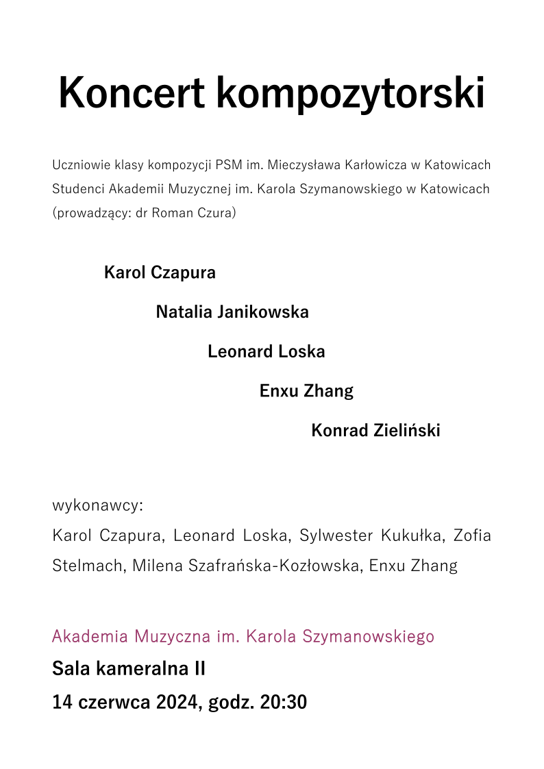 Koncert kompozytorski Uczniowie klasy kompozycji PSM im. Mieczysława Karłowicza w Katowicach Studenci Akademii Muzycznej im. Karola Szymanowskiego w Katowicach (prowadzący: dr Roman Czura) Karol Czapura Natalia Janikowska Leonard Loska Enxu Zhang Konrad Zieliński wykonawcy: Karol Czapura, Leonard Loska, Sylwester Kukułka, Zofia Stelmach, Milena Szafrańska-Kozłowska, Enxu Zhang Akademia Muzyczna im. Karola Szymanowskiego Sala kameralna II 14 czerwca 2024, godz. 20:30
