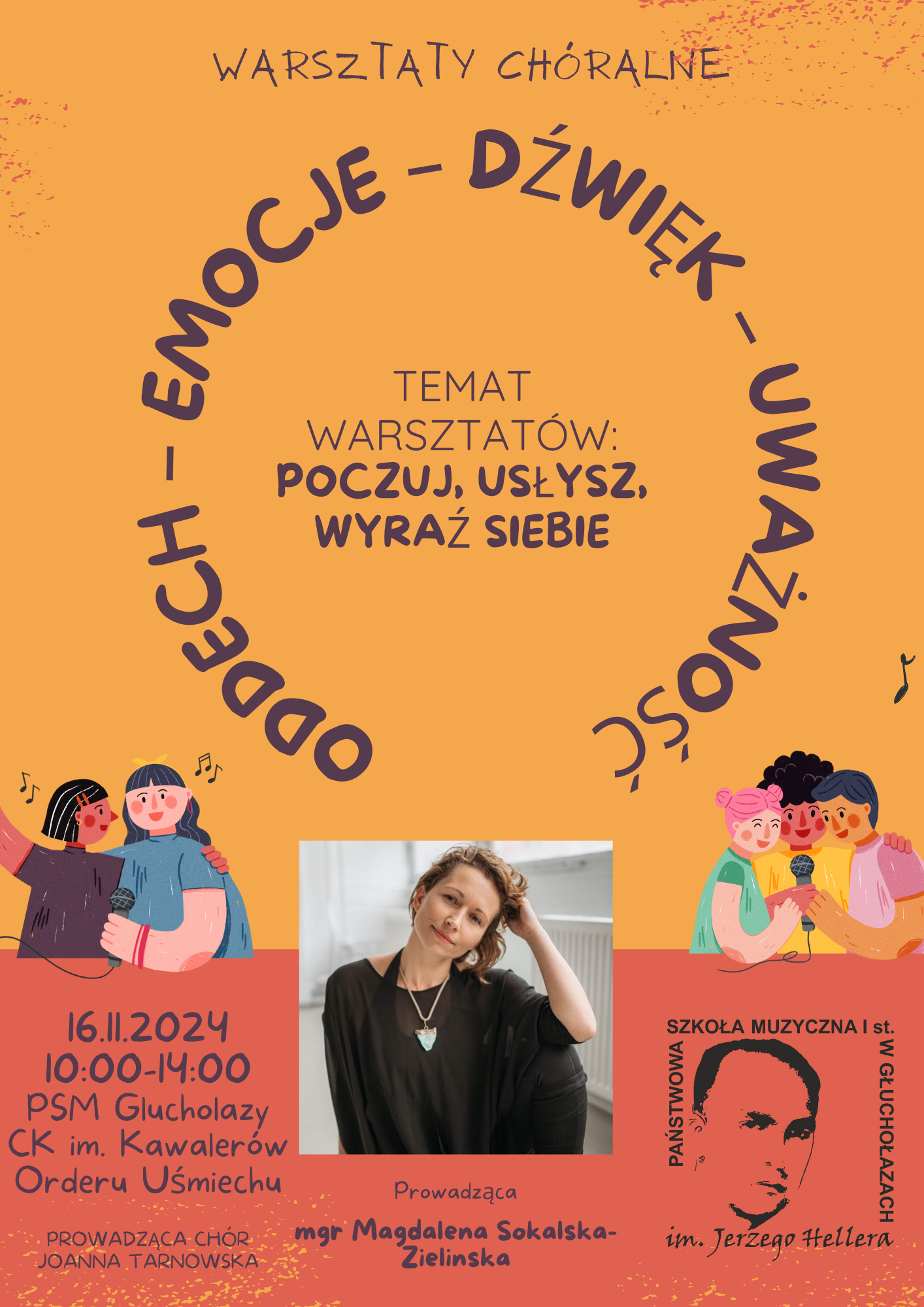 Plakat jest utrzymany w ciepłych, stonowanych kolorach, z dominującym **pomarańczowym tłem** oraz ciemnofioletowym tekstem. W centrum plakatu znajdują się kluczowe słowa warsztatów: **„Oddech – Emocje – Dźwięk – Uważność”**, ułożone w okrąg, tworzący symboliczne koło. Główna treść warsztatów: „Poczuj, usłysz, wyraź siebie” – jest zapisana większymi literami w ciemnofioletowym kolorze, w środkowej części plakatu. Pod nią, w mniejszym formacie, umieszczono szczegóły wydarzenia: data, godzina i miejsce.W dolnej części plakatu widnieje **zdjęcie prowadzącej**, Magdaleny Sokalskiej-Zielińskiej, ubranej na czarno, z delikatnym uśmiechem, w eleganckim, minimalistycznym stylu. Po obu stronach plakatu znajdują się kolorowe ilustracje przedstawiające śpiewające osoby: - Po lewej stronie: dwie osoby w niebiesko-czerwonych strojach, trzymające mikrofon, widać między nimi nutki symbolizujące muzykę.- Po prawej stronie: trzy osoby, ubrane w pastelowe odcienie różu, zieleni i pomarańczy, także trzymają mikrofon, co symbolizuje wspólne śpiewanie i współpracę .W dolnym prawym rogu znajduje się logo Państwowej Szkoły Muzycznej I st. im. Jerzego Hellera w Głuchołazach. Logo jest w odcieniach czerni, z wizerunkiem Jerzego Hellera.