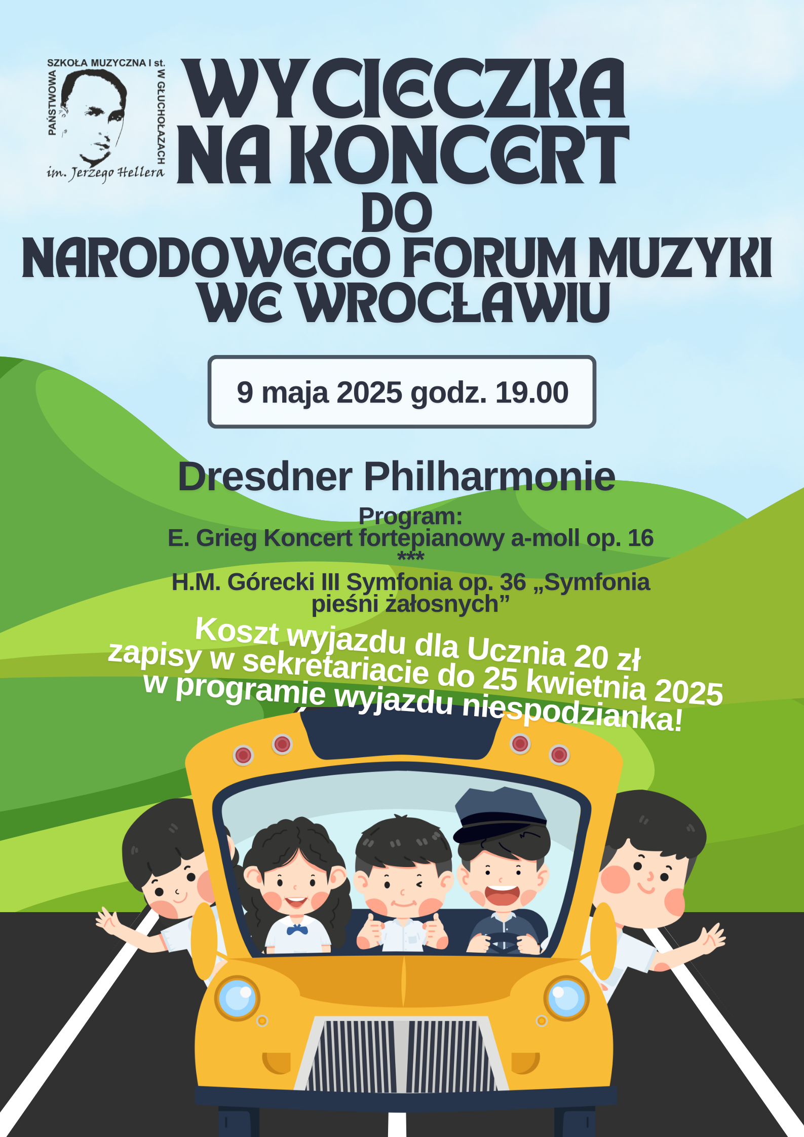 Plakat grafika przedstawiająca widok autobusu w kolorze pomarańczowym od czoła w autobusie trójka uśmiechniętych dzieci 2 wygląda z boku przez okna autobus jedzie na tle zielonych gór nad którymi rozpościera się błękitne niebo w lewym górnym rogu logo szkoły według ustalonego znaku czarne napisy wycieczka na koncert do Narodowego Forum Muzyki we Wrocławiu 9 maja 2025 godzina 19:00 dresner filharmonii program Edward Greek Koncert fortepianowy Amol Opus 16 Henryk Mikołaj Górecki trzecia Symfonia obóz 36 Symfonia pieśni żałosnych koszt wyjazdu dla ucznia 20 zł zapisy w sekretariacie do 25 kwietnia 2025 w programie wyjazdu niespodzianka