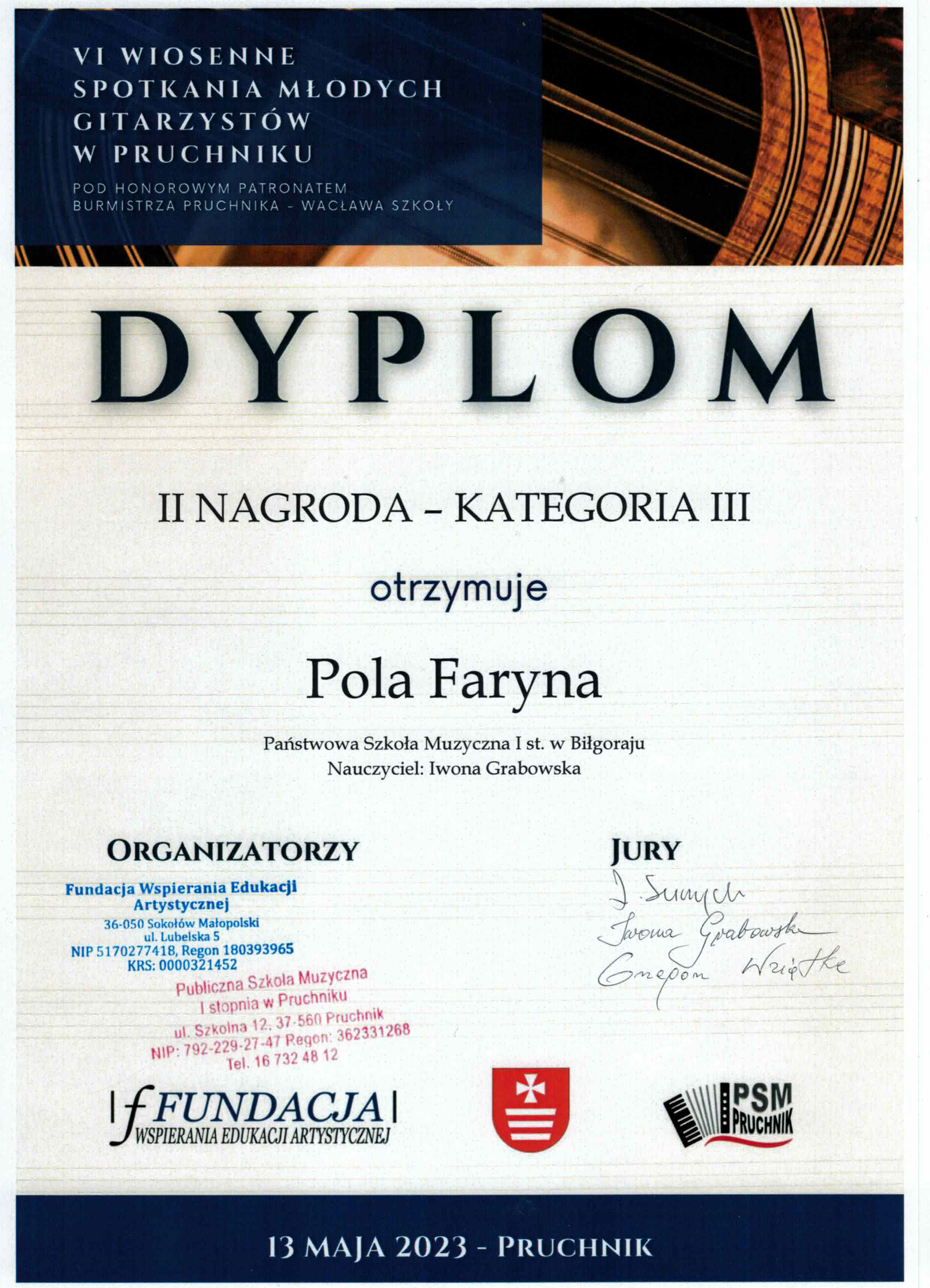 Dyplom o treści V Wiosenne Spotkania Młodych Gitarzystów w Pruchniku Pod honorowym patronatem Burmistrza Pruchnika – Wacława Szkoły Dyplom II nagroda – kategoria III Otrzymuje Pola Faryna Państwowa Szkoła Muzyczna I st. W Biłgoraju Nauczyciel Iwona Grabowska Organizatorzy – Fundacja Wspierania Edukacji Muzycznej, Publiczna szkoła Muzyczna i st. W Peuchniku Jurorzy: L. Suszycki, Iwona Grabowska, Grzegorz Wziątka