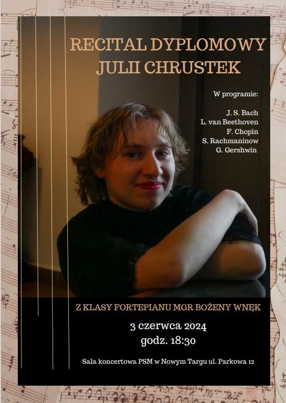 Plakat to zdjęcie uśmiechniętej uczennicy. Ma założone ręce i spogląda przed siebie. Tło rozmazane. Z lewej strony plakatu pionowe cztery linie. Obramowanie plakatu to rękopis nutowy. Na plakacie znajdują się następujące informacje. Recital Dyplomowy Julii Chrustek, w programie: J. S. Bach, L.van Beethoven, F. Chopin, S. Rachmaninov, G, Gershwin. Z klasy fortepianu mgr Bożeny Wnęk. 3 czerwca 2024 r., godz. 18.30, sala koncertowa PSM w Nowym Targ, Parkowa 12