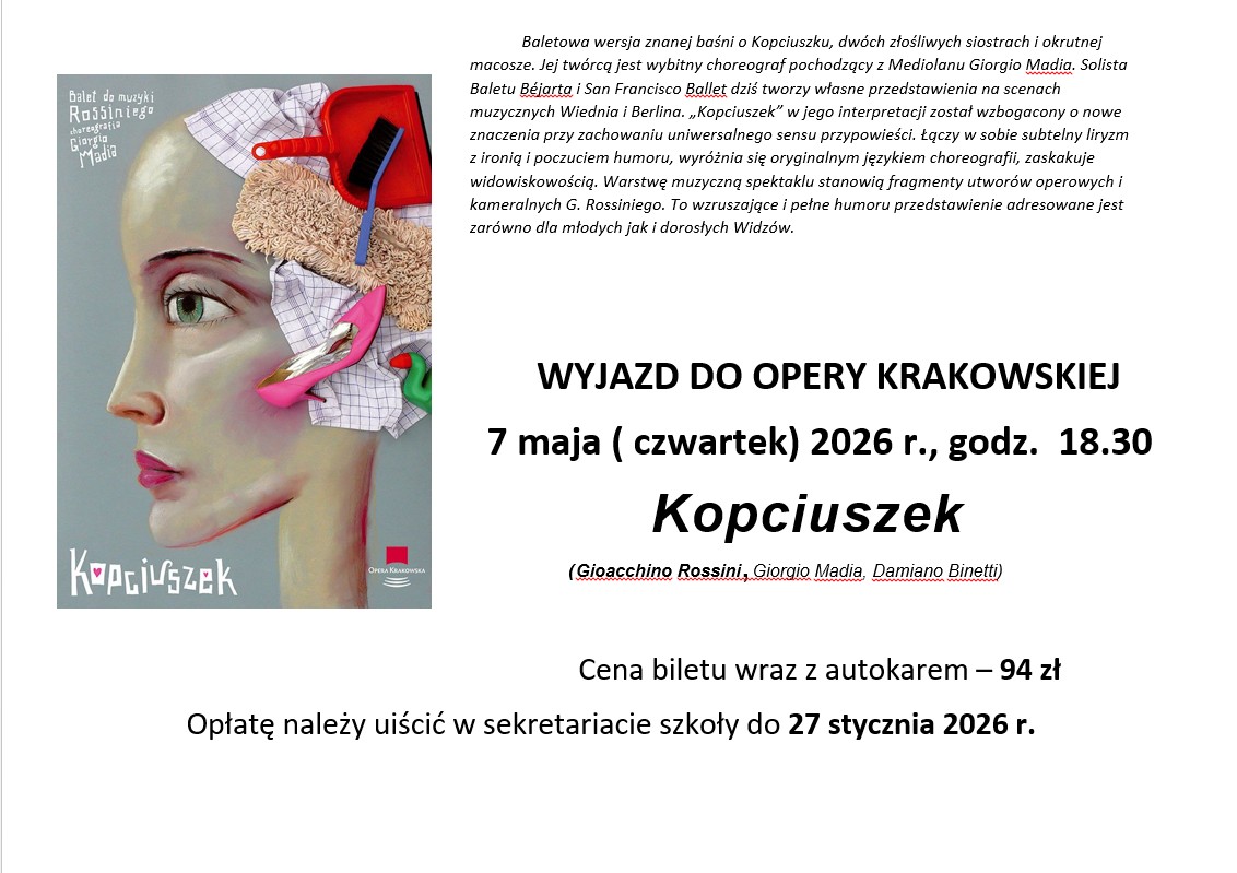 Plakat informuje o wyjeździe na spektakl baletowy „Kopciuszek” do Opery Krakowskiej. Ilustracja: Przedstawia artystyczny portret głowy kobiety z profilu, utrzymany w jasnej kolorystyce. Symbolika: Zamiast tradycyjnej fryzury, na głowie postaci znajduje się kompozycja przedmiotów domowych: biało-fioletowa ścierka w kratkę, mopa, czerwona szufelka oraz szczotka. W te przedmioty wkomponowany jest elegancki, różowy but na wysokim obcasie, co nawiązuje do bajkowego motywu Kopciuszka. Napisy: W lewym górnym rogu widnieje informacja, że jest to balet do muzyki Rossiniego w choreografii Giorgio Madia. Na dole znajduje się stylizowany napis „Kopciuszek” oraz logo Opery Krakowskiej. Opis spektaklu: Tekst w górnej części wyjaśnia, że jest to autorska wersja baśni stworzona przez wybitnego choreografa Giorgio Madia, łącząca liryzm z humorem i ironią. Muzyka oparta jest na fragmentach utworów operowych i kameralnych Gioacchino Rossiniego. Szczegóły wyjazdu: Termin: 7 maja (czwartek) 2026 r., godzina 18:30. Koszt: Cena biletu wraz z autokarem wynosi 94 zł. Płatność: Należy jej dokonać w sekretariacie szkoły do 27 stycznia 2026 r..