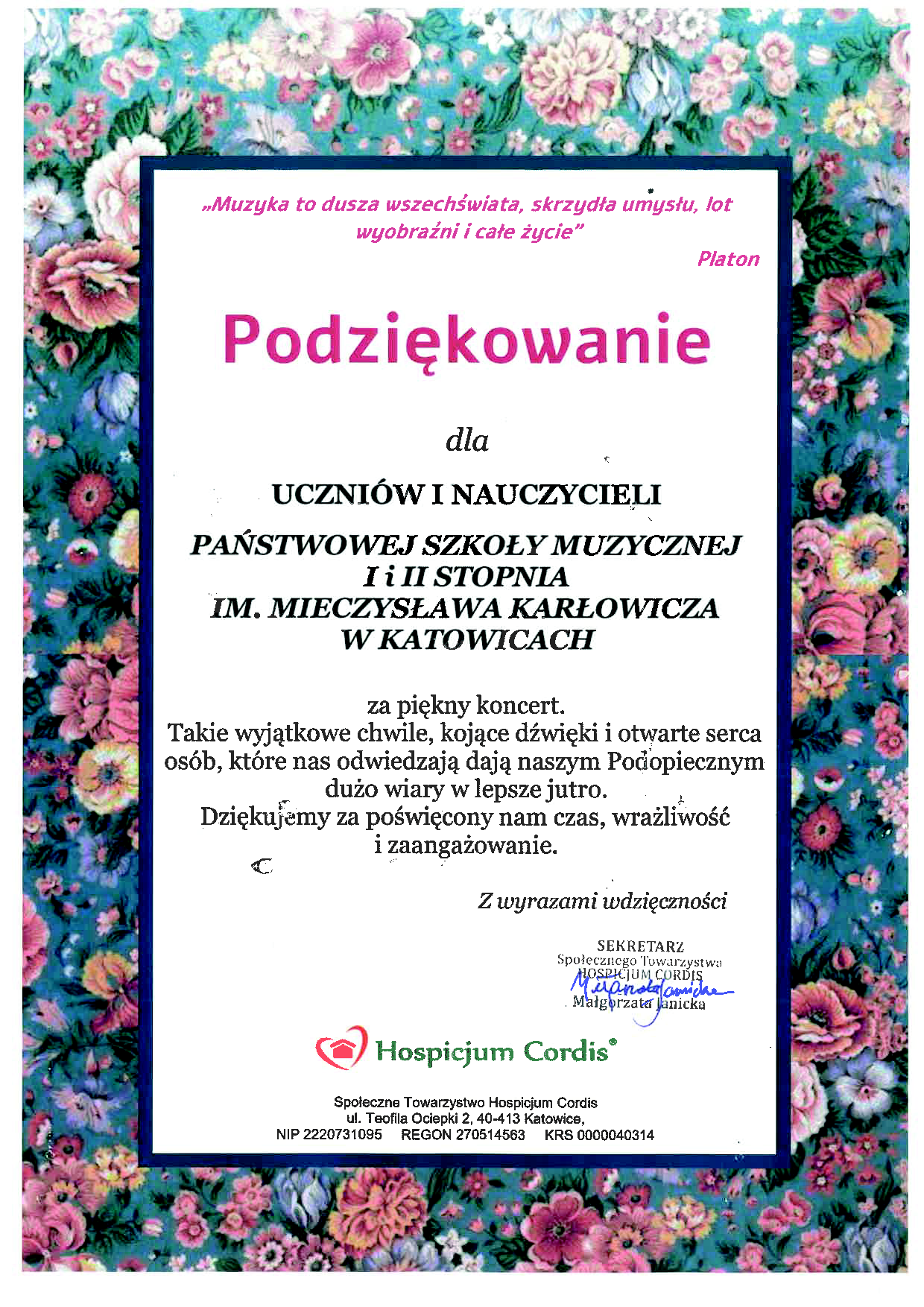 „Muzyka to dusza wszechświata, skrzydła umysłu, lot wyobraźni i całe życie" Platon Podziękowanie dla UCZNIÓW I NAUCZYCIELI PAŃSTWOWEJ SZKOŁY MUZYCZNEJ I i II STOPΡΝΙΑ IM. MIECZYSŁAWA KARŁOWICZA W KATOWICACH za piękny koncert. Takie wyjątkowe chwile, kojące dźwięki i otwarte serca osób, które nas odwiedzają dają naszym Podopiecznym dużo wiary w lepsze jutro. Dziękujemy za poświęcony nam czas, wrażliwość i zaangażowanie. C Z wyrazami wdzięczności SEKRETARZ Społecznego Towarzystwa HOSPH MOSRICIUM CORDIS Hospicjum Cordis Społeczne Towarzystwo Hospicjum Cordis ul. Teofila Ociepki 2, 40-413 Katowice, NIP 2220731095 REGON 270514563 KRS 0000040314