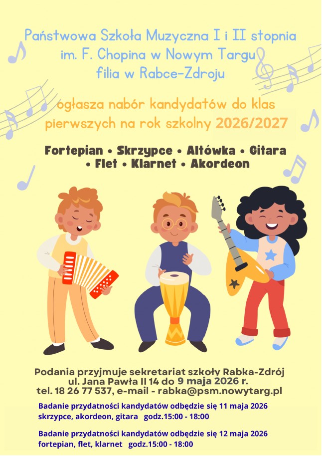 Plakat ma jasne, żółte tło ozdobione nutami i przedstawia troje uśmiechniętych dzieci grających na instrumentach: akordeonie, bębenku i gitarze elektrycznej. Kluczowe informacje z treści: Szkoła: Państwowa Szkoła Muzyczna I i II stopnia im. F. Chopina w Nowym Targu, filia w Rabce-Zdroju. Cel: Nabór do klas pierwszych na rok szkolny 2026/2027. Instrumenty: Fortepian, skrzypce, altówka, gitara, flet, klarnet, akordeon. Ważne terminy i kontakt: Składanie podań: do 9 maja 2026 r. w sekretariacie przy ul. Jana Pawła II 14 w Rabce-Zdroju. Badania przydatności (przesłuchania): 11 maja (skrzypce, akordeon, gitara) w godz. 15:00–18:00. 12 maja (fortepian, flet, klarnet) w godz. 15:00–18:00. Kontakt: tel. 18 26 77 537, e-mail: rabka@psm.nowytarg.pl.