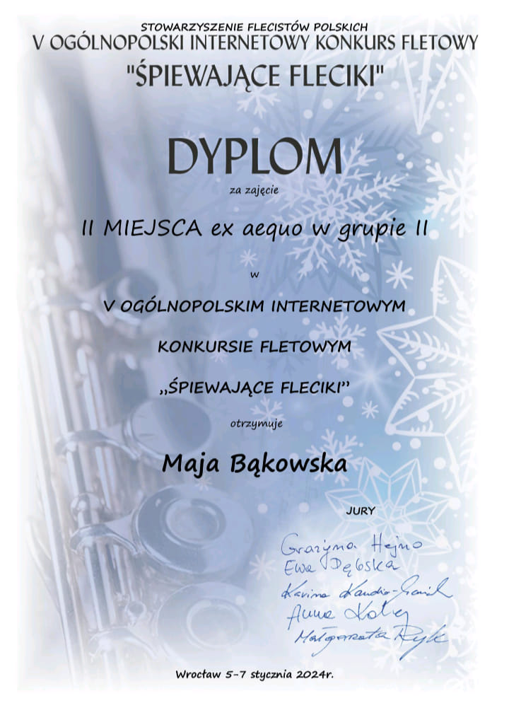Dyplom jasnoniebieskie tło przechodzące w białe w oddali widać gwiazdki śnieżynki i fragment fletu poprzecznego od góry czarnymi literami napis Stowarzyszenie flecistów polskich Piąty Ogólnopolski internetowy konkurs fletowy śpiewające Fleciki Dyplom za zajęcie drugiego miejsca ex aequo w drugiej grupie w piątym ogólnopolskim internetowym konkursie fletowym śpiewające Fleciki otrzymuje Maja Bąkowska jury Grażyna hejno Ewa Dębska Karima Klaudia Stadnik Anna kolej Małgorzata Ryk Wrocław 5-7 stycznia 2024