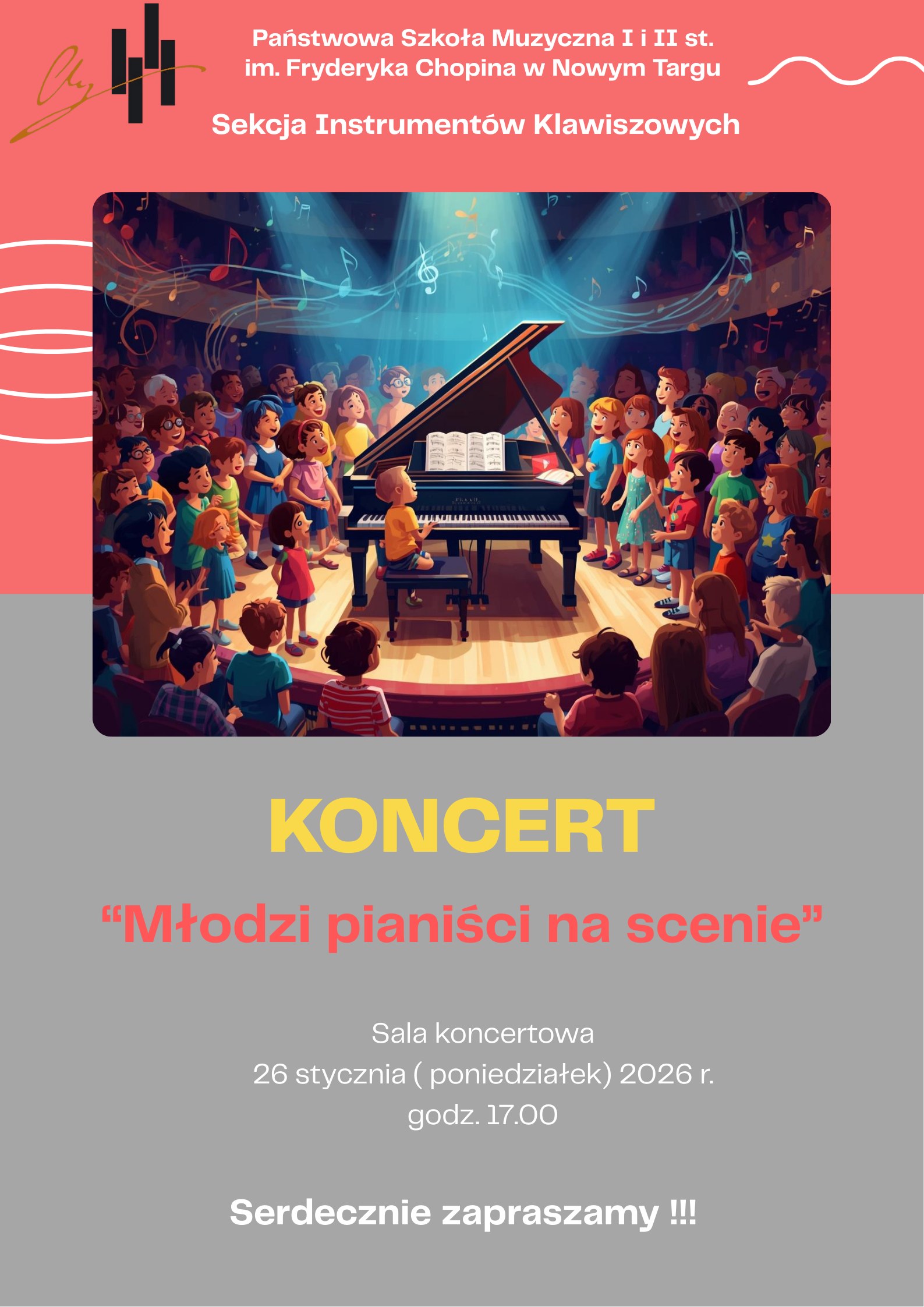 To jest plakat zapraszający na koncert muzyczny. U góry plakatu znajduje się różowe tło z białym napisem: „Państwowa Szkoła Muzyczna I i II st. im. Fryderyka Chopina w Nowym Targu – Sekcja Instrumentów Klawiszowych”. Po lewej stronie widać proste logo z motywem klawiszy fortepianu. W centralnej części plakatu umieszczona jest kolorowa ilustracja: na scenie stoi czarny fortepian koncertowy z otwartą klapą i nutami na pulpicie. Przy fortepianie siedzi małe dziecko grające na pianinie. Wokół instrumentu, półkolem, stoi wiele dzieci w różnym wieku, uśmiechniętych, kolorowo ubranych, jakby śpiewały lub słuchały występu. Nad sceną unoszą się symboliczne nuty muzyczne, a światła reflektorów skupiają uwagę na fortepianie, tworząc radosną, uroczystą atmosferę koncertu. Poniżej ilustracji, na szarym tle, znajduje się duży żółty napis: „KONCERT”. Pod nim, czerwonym tekstem w cudzysłowie: „Młodzi pianiści na scenie”. Niżej podane są szczegóły wydarzenia białą czcionką: Sala koncertowa 26 stycznia (poniedziałek) 2026 r. godz. 17.00 Na samym dole plakatu widnieje zaproszenie: „Serdecznie zapraszamy !!!” Całość utrzymana jest w jasnej, przyjaznej kolorystyce i ma radosny, dziecięcy charakter, podkreślający młodych wykonawców i atmosferę szkolnego koncertu.