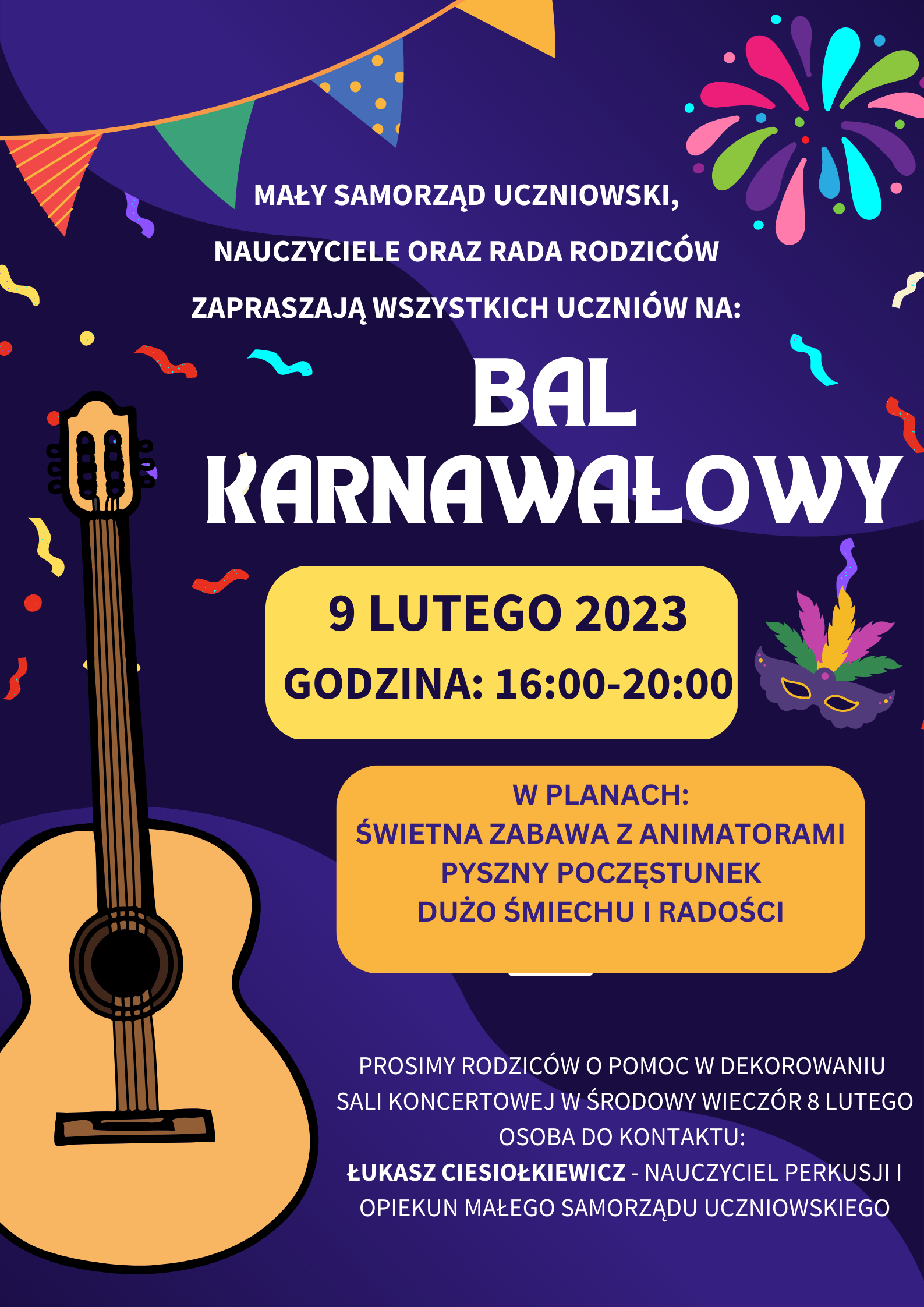 Plakat z fioletowym tłem, po lewej stronie plakatu umieszczona jest gitara, na górze plakatu po lewej stronie znajduje się kolorowy rysunek proporczyków, po prawej rysunek sztucznych ogni i konfetti, na plakacie zamieszczony jest napis "mały samorząd uczniowski, nauczyciele oraz rada rodziców zapraszają wszystkim uczniów na: bal karnawałowy 9 lutego godzina 16:00-20:00, w planach :świetna zabawa z animatorami, pyszny poczęstunek, dużo uśmiechu i radości, prosimy rodziców o pomoc w dekorowaniu sali koncertowej w środowy wieczór 8 lutego, osoba do kontaktu: Łukasz Ciesiołkiewicz- nauczyciel perkusji i opiekun małego samorządu uczniowskiego".