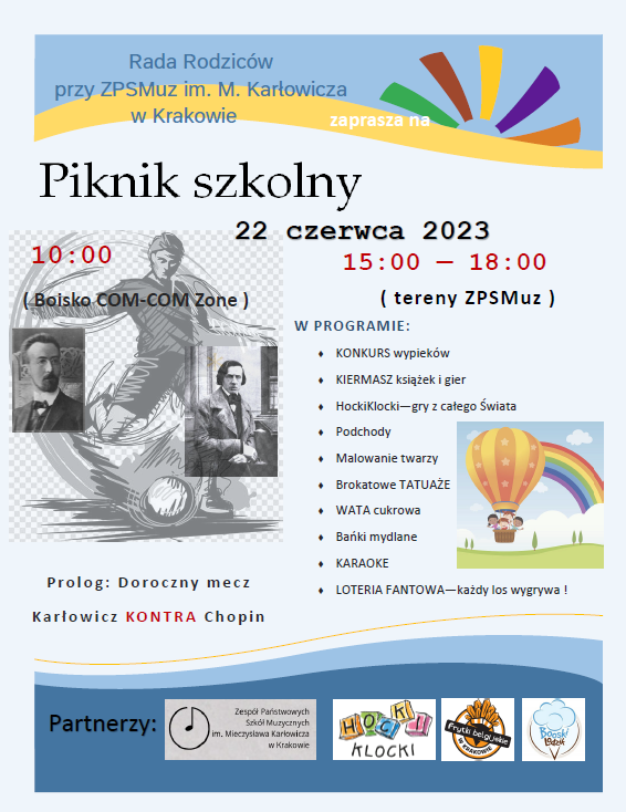 Nagłowek - jasnoniebieskie tło i słonce (tęczowe promienie) Tekst: Rada Rodziców przy ZPSMuz im. M. Karłowicza w Krakowie zaprasza na (większy rozmiar czcionki) Piknik Szkolny 22 czerca 2023 po lewej stronie: (czerwona czcionka) 10:00 (w nawiasie): boisko COM-COM Zone Obrazek w tle: sylwetka piłkarza oraz zdjęcia M. Karłowicza i F. Chopina Napis pod obrazkiem: Prolog: Doroczny mecz Karłowicz KONTRA Chopin Prawa strona: (czerwona czcionka) 15:00 — 18:00 (niebieska czcionka) W Programie (lista w punktach) KONKURS wypieków; KIERMASZ książek i gier;HockiKlocki—gry z całego Świata;Podchody;Malowanie twarzy;Brokatowe TATUAŻE; WATA cukrowa;Bańki mydlane;KARAOKE;LOTERIA FANTOWA—każdy los wygrywa! Z boku: obrazek: balon z dziećmi, w tle tęcza U dołu: na niebieskim tle tekst: "Partnerzy", logo ZPSMuz,Hocki Klocki, Frytki Belgijskie w Krakowie,Boski Lodzik 