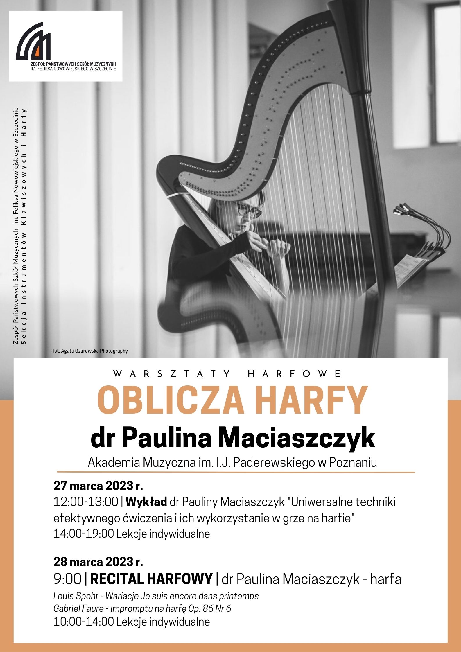Zespół Państwowych Szkół Muzycznych im. Feliksa Nowowiejskiego w Szczecinie. Sekcja Instrumentów Klawiszowych i Harfy. Warsztaty harfowe "Oblicza harfy" dr Paulina Maciaszczyk Akademia Muzyczna im. I.J. Paderewskiego w Poznaniu. 27 marca 2023 r. 12:00-13:00 Wykład dr Pauliny Maciaszczyk "Uniwersalne techniki efektywnego ćwiczenia i ich wykorzystanie w grze na harfie" 14:00-19:00 Lekcje indywidualne 28 marca 2023 r. 9:00 Recital harfowy | dr Paulina Maciaszczyk – harfa Louis Spohr - Wariacje Je suis encore dans printemps Gabriel Faure - Impromptu na harfę Op. 86 Nr 6 10:00-14:00 Lekcje indywidualne. Fot. Agata Ożarowska Photography.