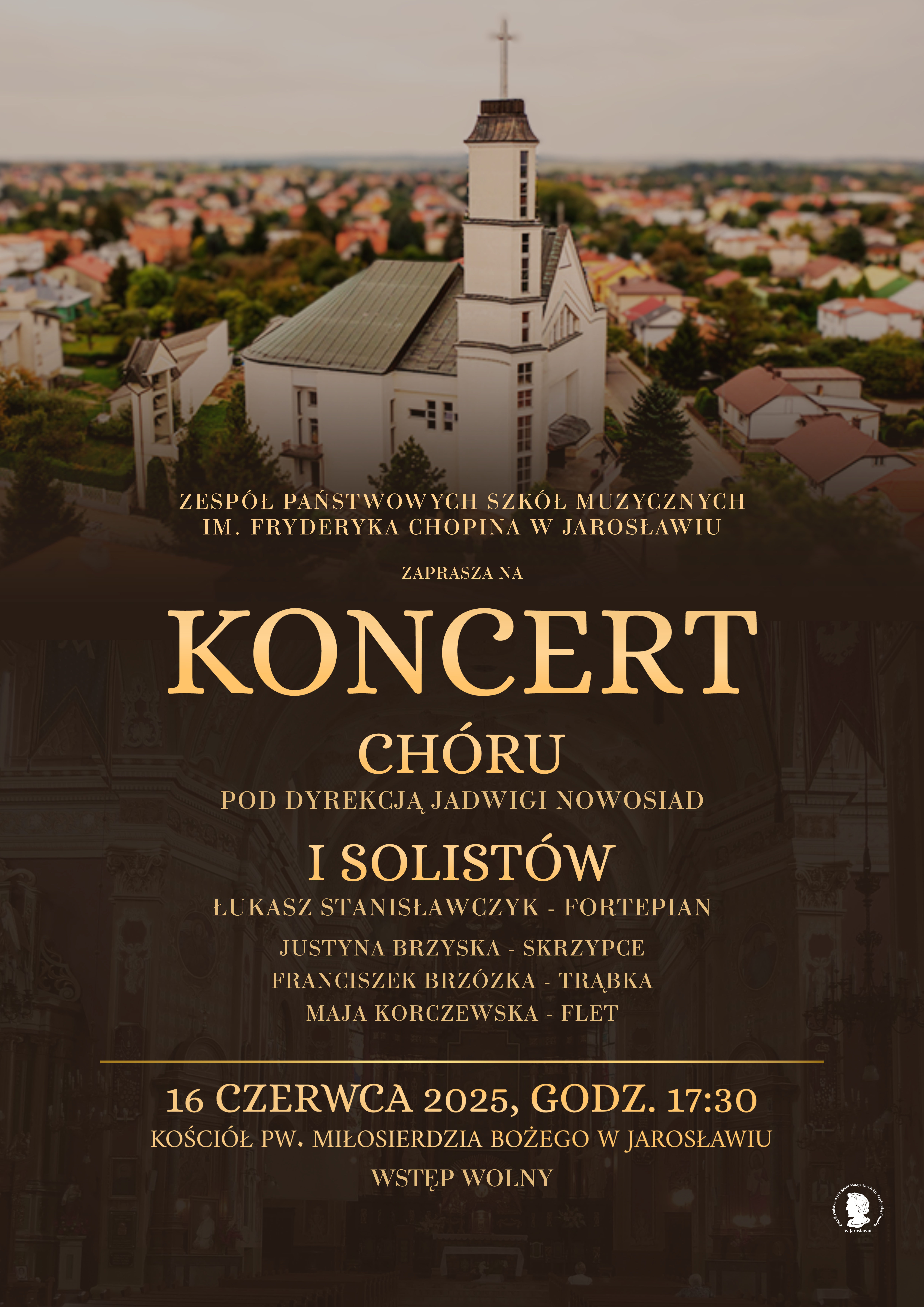 Plakat promujący koncert chóru i solistów. W górnej części plakatu widoczne jest zdjęcie kościoła pw. Miłosierdzia Bożego w Jarosławiu, ujęte z perspektywy lotu ptaka, z widocznymi otaczającymi go budynkami i zielenią. Poniżej, na ciemniejszym tle, znajduje się napis „ZESPÓŁ PAŃSTWOWYCH SZKÓŁ MUZYCZNYCH IM. FRYDERYKA CHOPINA W JAROSŁAWIU ZAPRASZA NA KONCERT CHÓRU POD DYREKCJĄ JADWIGI NOWOSIAD I SOLISTÓW”. Wymienieni są soliści wraz z instrumentami: Łukasz Stanisławczyk (fortepian), Justyna Brzyska (skrzypce), Franciszek Brzózka (trąbka) i Maja Korczewska (flet). Na samym dole plakatu podana jest data i godzina koncertu: „16 CZERWCA 2025, GODZ. 17:30”, miejsce: „KOŚCIÓŁ PW. MIŁOSIERDZIA BOŻEGO W JAROSŁAWIU” oraz informacja o wstępie: „WSTĘP WOLNY”. W prawym dolnym rogu znajduje się logo szkoły muzycznej.