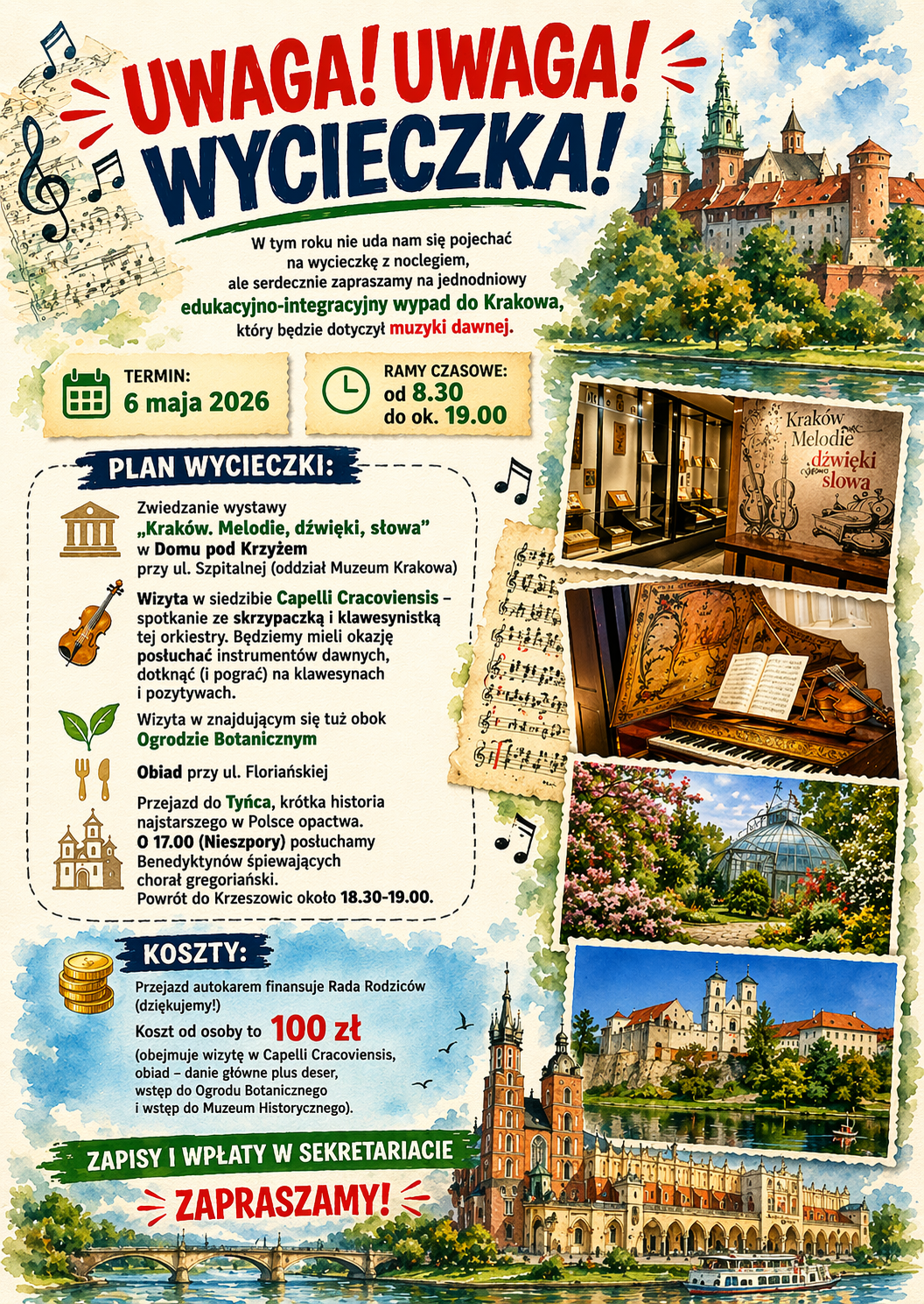 Plakat utrzymany w jasnej, ilustracyjnej stylistyce akwarelowej, z dominującymi kolorami: kremowym, zielonym, niebieskim oraz czerwonymi i granatowymi akcentami. Tło przypomina fakturę papieru akwarelowego. Całość ma charakter edukacyjno-artystyczny, z motywami muzycznymi i krajobrazami Krakowa. W górnej części, dużymi, ekspresyjnymi literami: „UWAGA! UWAGA!” – napis w kolorze czerwonym, dynamiczny, z wykrzyknikami i graficznymi kreskami sugerującymi alarm lub uwagę, poniżej: „WYCIECZKA!” – napis w kolorze granatowym, bardzo duży i pogrubiony. Pod nagłówkiem, mniejszym czarnym tekstem: „W tym roku nie uda nam się pojechać na wycieczkę z noclegiem, ale serdecznie zapraszamy na jednodniowy edukacyjno-integracyjny wypad do Krakowa, który będzie dotyczył muzyki dawnej.” Fraza „edukacyjno-integracyjny wypad do Krakowa” wyróżniona kolorem zielonym, a „muzyki dawnej” kolorem czerwonym. Po lewej stronie poniżej: ikonka kalendarza w kolorze zielonym, obok napis: „TERMIN: 6 maja 2026” Po prawej: ikonka zegara w kolorze zielonym, napis: „RAMY CZASOWE: od 8.30 do ok. 19.00” Środkowa lewa część zawiera sekcję: „PLAN WYCIECZKI:” – nagłówek na granatowym tle z białym tekstem. Poniżej lista punktów z ikonami: „Zwiedzanie wystawy „Kraków. Melodie, dźwięki, słowa” w Domu pod Krzyżem przy ul. Szpitalnej (oddział Muzeum Krakowa)” „Wizyta w siedzibie Capelli Cracoviensis – spotkanie ze skrzypaczką i klawesynistką tej orkiestry. Będziemy mieli okazję posłuchać instrumentów dawnych, dotknąć (i pograć) na klawesynach i pozytywach.” „Wizyta w znajdującym się tuż obok Ogrodzie Botanicznym” „Obiad przy ul. Floriańskiej” „Przejazd do Tyńca, krótka historia najstarszego w Polsce opactwa. O 17.00 (Nieszpory) posłuchamy Benedyktynów śpiewających chorał gregoriański. Powrót do Krzeszowic około 18.30–19.00.” Każdy punkt opatrzony małą ilustracyjną ikoną (np. budynek, instrument, roślina, sztućce, kościół). Niżej sekcja: „KOSZTY:” – nagłówek w granatowym polu. Treść: „Przejazd autokarem finansuje Rada Rodziców (dziękujemy!) Koszt od osoby to 100 zł (obejmuje wizytę w Capelli Cracoviensis, obiad – danie główne plus deser, wstęp do Ogrodu Botanicznego i wstęp do Muzeum Historycznego).” Kwota „100 zł” wyróżniona dużą, czerwoną czcionką. Na dole: zielony pasek z napisem: „ZAPISY I WPŁATY W SEKRETARIACIE” pod nim duży czerwony napis: „ZAPRASZAMY!” Elementy graficzne: Po lewej stronie pionowo fragment nut na pięciolinii, w stylu szkicu. Po prawej kolumna ilustracji przypominających zdjęcia: wnętrze wystawy „Kraków Melodie dźwięki słowa”, zabytkowy klawesyn z nutami, ogród botaniczny z przeszkloną szklarnią i kwiatami, opactwo w Tyńcu nad rzeką. W górnym prawym rogu akwarelowa ilustracja Wawelu lub krakowskiej zabudowy. Na dole szeroka ilustracja panoramy Krakowa z Wisłą i mostem, w stylu malarskim. Rozproszone małe nutki jako dekoracyjne elementy. Kolorystyka: pastelowa, ciepła, z dominacją beży i kremów, przełamana zielenią, błękitem oraz intensywną czerwienią i granatem w nagłówkach.