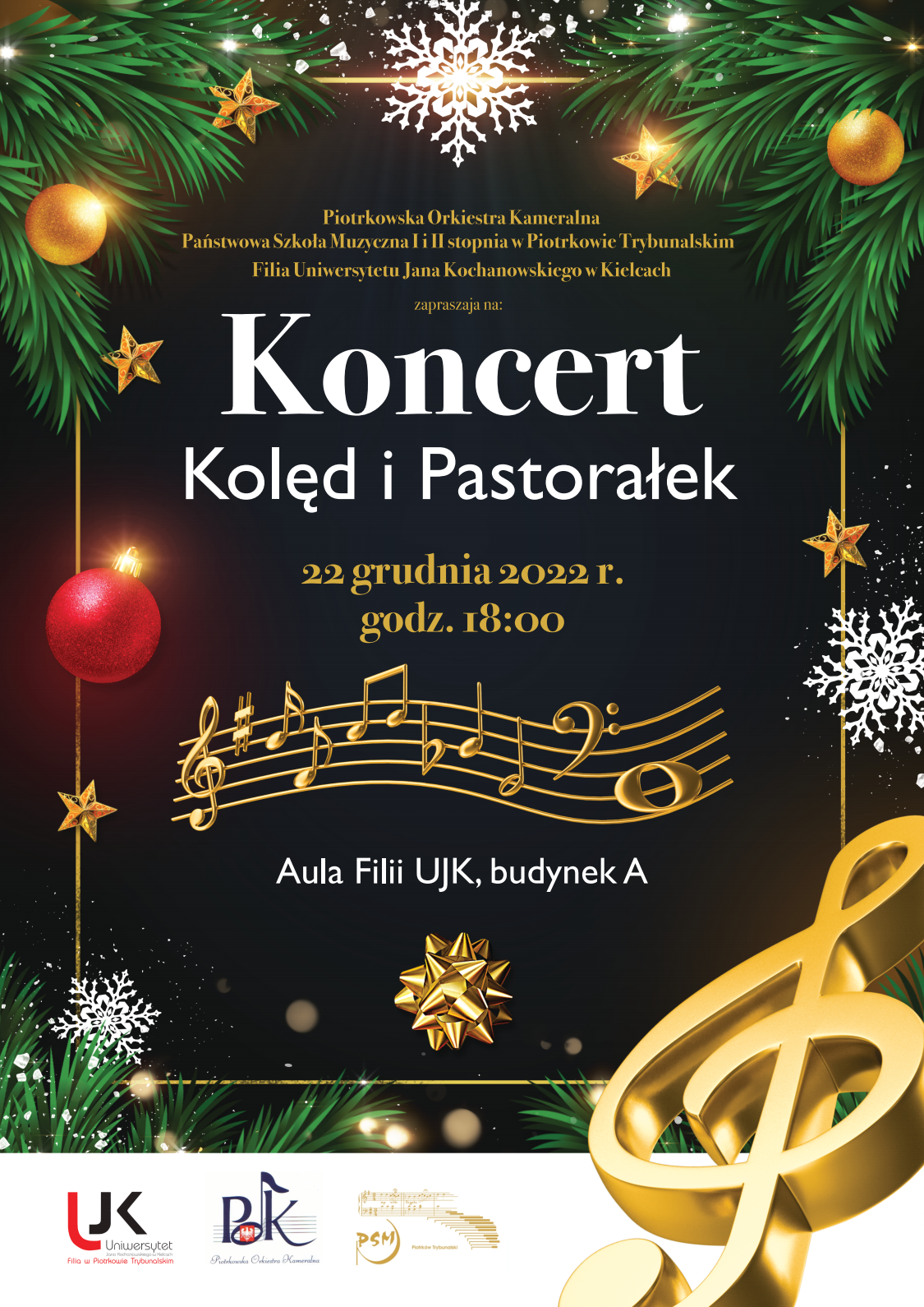 Plakat Koncert Kolęd i Pastorałek w górnych lewym i prawym rogu zielone gałęzie choinki z żółto-pomarańczowymi bombkami, pomiędzy gałęziami biała śnieżynka, w środkowej części na czarnym tle złotymi i białymi literami treść: " Piotrkowska Orkiestra Kameralna Państwowa Szkoła Muzyczna I i II stopnia w Piotrkowie Trybunalskim Filia Uniwersytetu Jana Kochanowskiego w Kielcach zapraszają na: Koncert Kolęd i Pastorałek 22 grudnia 2022 r. godz. 18:00 po napisie kierując się w dół pięciolinia w kolorze złotym pod nią napis białymi literami Aula Filii UJK, budenk A pod napisem ozdobna gwiazdka prezentowa w kolorze złotym w dolnym prawym rogu klucz wiolinowy w kolorze złotym na dole po środku logotypy w kolorze czerwono czarnym UJK granatowym POK złotym PSM.