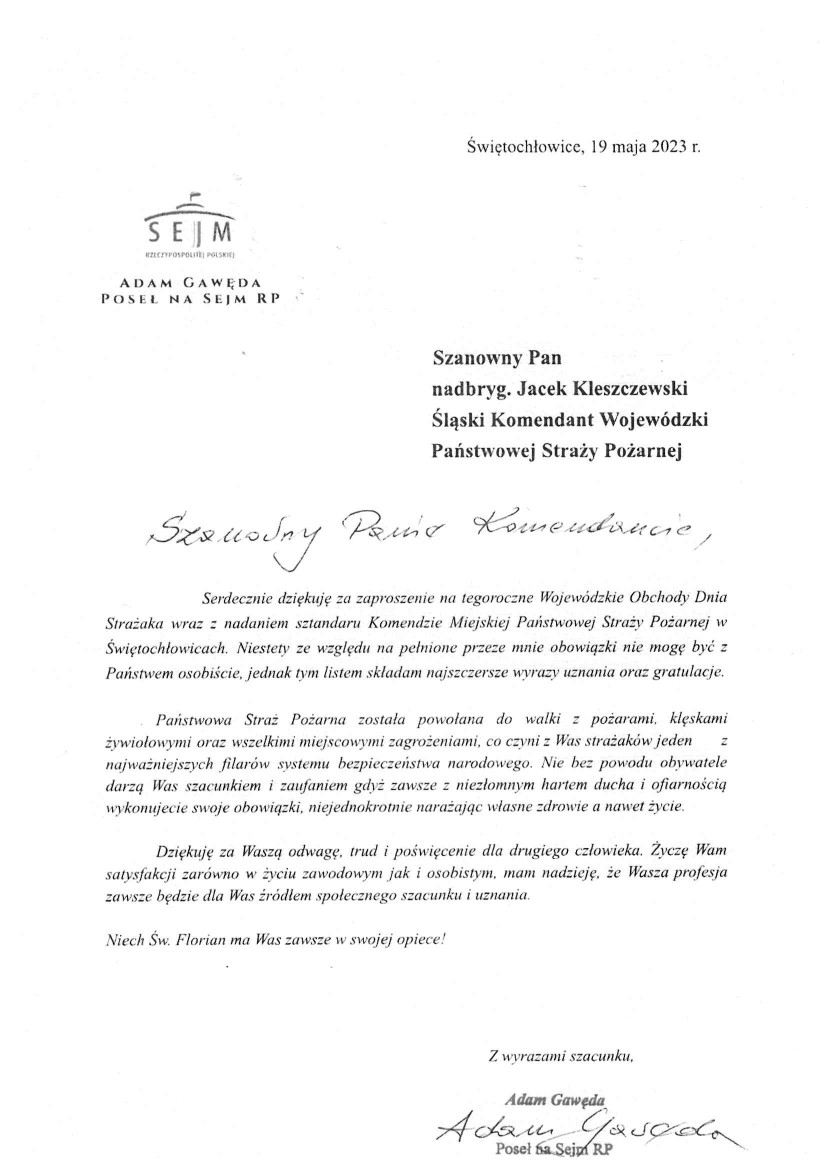 Świętochłowice, 19 maja 2023r. Szanowny Pan nadbryg. Jacek Kleszczewski Śląski Komendant Wojewódzki Państwowej Straży Pożarnej Szanowny Panie Komendancie, Serdecznie dziękuję za zaproszenie na tegoroczne Wojewódzkie Obchody Dnia Strażaka wraz z nadaniem sztandaru Komendzie Miejskiej Państwowej Straży Pożarnej w Świętochłowicach. Niestety ze względu na pełnione przeze mnie obowiązki nie mogę być z Państwem osobiście, jednak tym listem składam najszczersze wyrazy uznania oraz gratulacje. Państwowa Straż Pożarna została powołana do walki z pożarami, klęskami żywiołowymi oraz wszelkimi miejscowymi zagrożeniami, co czyni z Was strażaków jeden z najważniejszych filarów systemu bezpieczeństwa narodowego. Nie bez powodu obywatele darzą Was szacunkiem i zaufaniem gdyż zawsze z niezłomnym hartem ducha i ofiarnością wykonujecie swoje obowiązki, niejednokrotnie narażając własne zdrowie a nawet życie. Dziękuję za Waszą odwagę, trud i poświęcenie dla drugiego człowieka. Życzę Wam satysfakcji zarówno w życiu zawodowym jak i osobistym, mam nadzieję, że Wasza profesja zawsze będzie dla Was źródłem społecznego szacunku i uznania. Niech Św. Florian ma Was zawsze w swojej opiece! Z wyrazami szacunku, Adam Gawęda, Poseł na Sejm RP