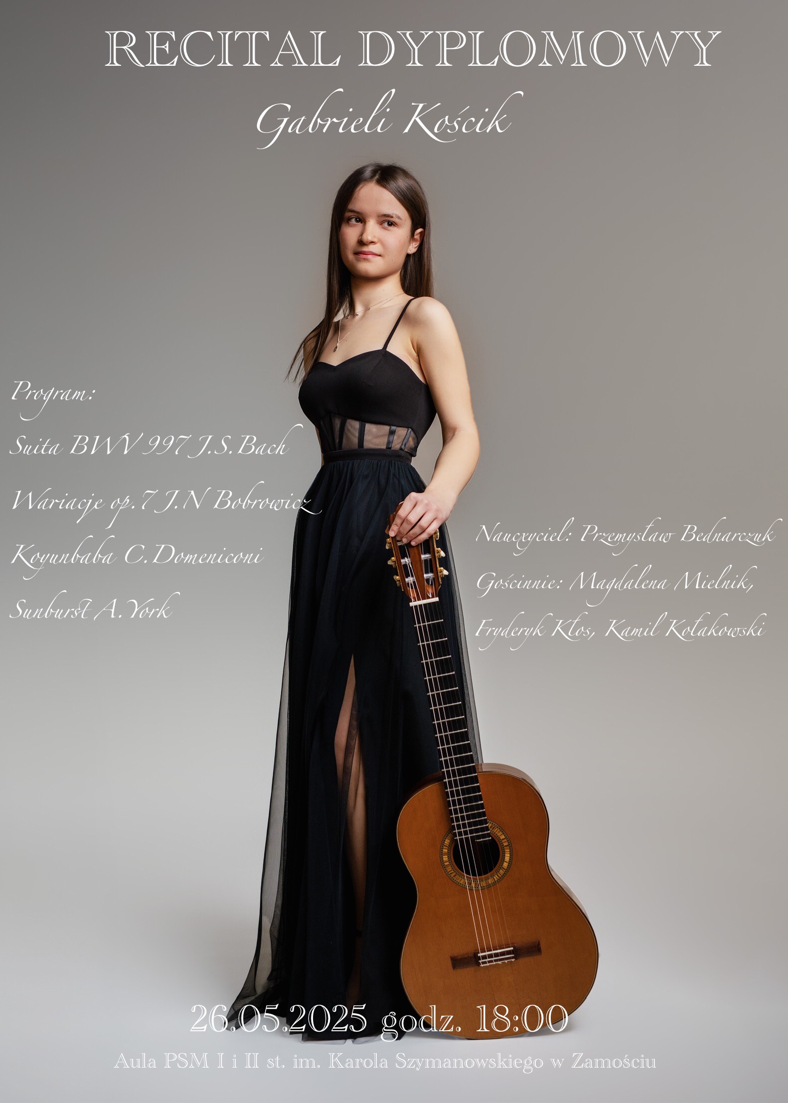 Plakat przedstawia młodą kobietę w długiej, czarnej sukni, trzymającą gitarę klasyczną. W górnej części plakatu widnieje napis: „Recital dyplomowy Gabrieli Koscik”. Po lewej stronie znajduje się program koncertu: Suita BWV 997 J.S. Bach, Wariacje op. 7 J.N. Bobrowicz, Koyunbaba C. Domeniconi, Suita A. York. Po prawej stronie znajdują się nazwiska nauczycieli i osób zaangażowanych: Nauczyciel: Przemysław Bednarczuk, Gościnnie: Magdalena Mielnik, Fryderyk Kłos, Kamil Kołakowski. Na dole plakatu umieszczona jest data i godzina wydarzenia: 26.05.2025 godz. 18:00, Aula PSM. Tło ma kolor jasnoszary, nadając całości elegancki charakter.