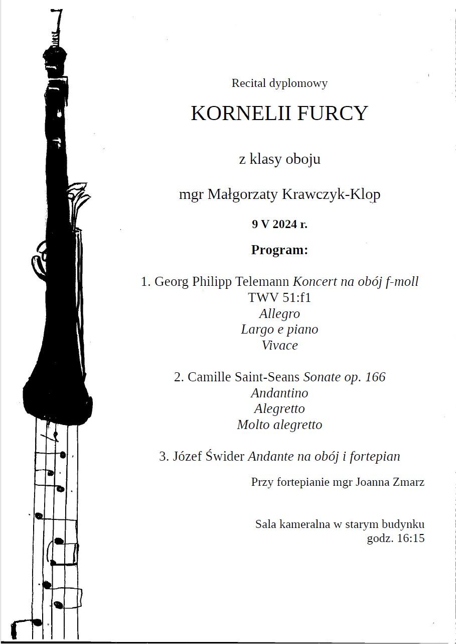 Białe tło, po lewej stronie rysunek oboju z którego wychodzi pięciolinia z nutkami. Na środku tekst informujący o recitalu. Recital dyplomowy Kornelii Furcy z klasy oboju mgr Małgorzaty Krawczyk-Klop 9 maja 2024. Program: 1. Georg Philipp Telemann Koncert na obój f-moll TWV 51:f1 Allegro Largo e piano Vivace 2. Camille Saint-Seans Sonate op. 166 Andantino Alegretto Molto alegretto 3. Józef Świder Andante na obój i fortepian Przy fortepianie mgr Joanna Zmarz Sala kameralna w starym budynku godz. 16:15 