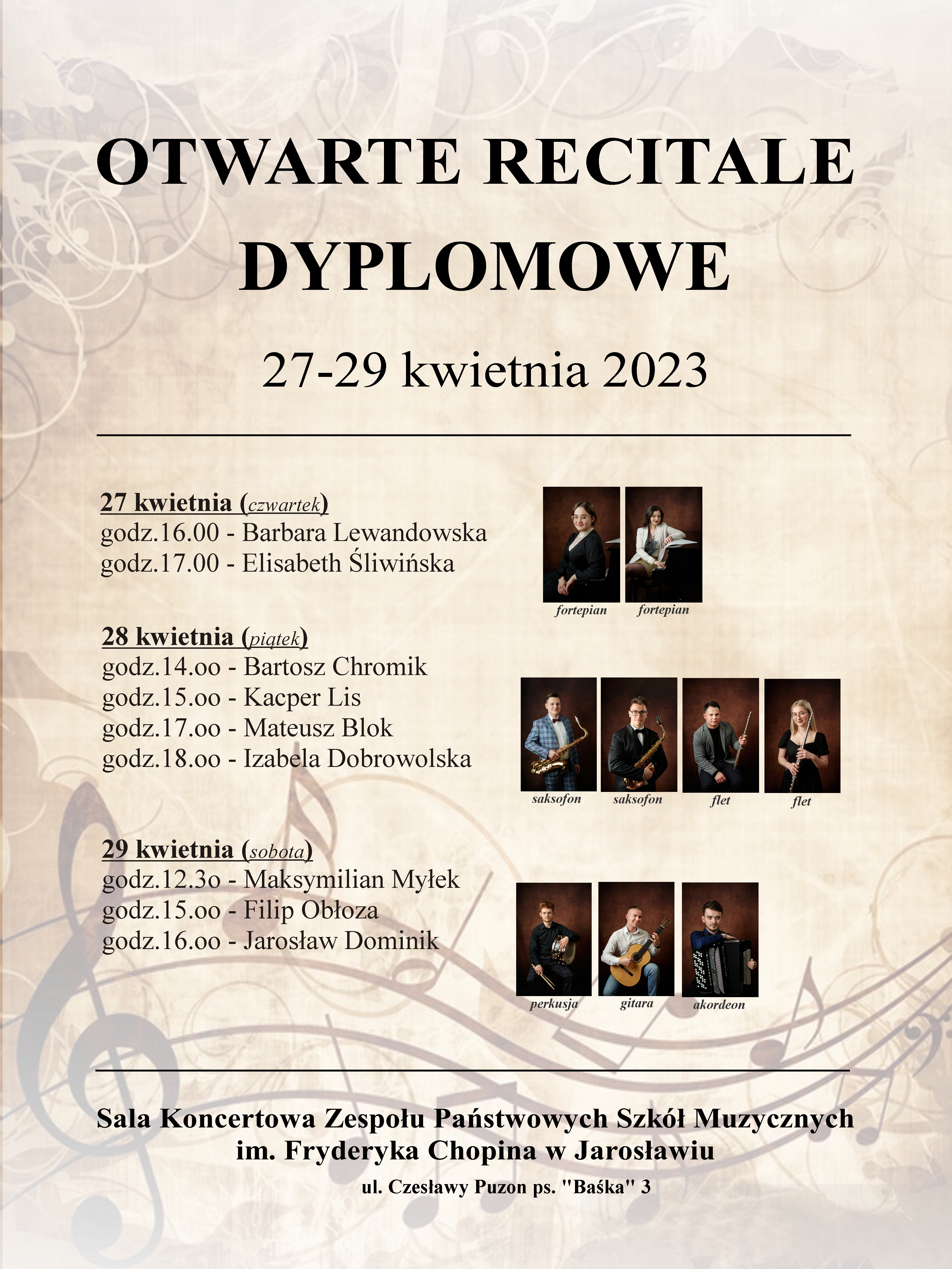 Plakat reklamowy na różowo-brązowym tle, w górnych rogach stylizowane ozdoby, w dolnej części stylizowana pięciolinia oraz nuty, na górze dużymi czarnymi literami: OTWARTE RECITALE DYPLOMOWE 27-29 kwietnia 2023, poniżej separator w formie poziomej linii i po lewej stronie lista dni, godzin i występów, a po prawej zdjęcia występujących. 27 kwietnia (czwartek) godz. 16:00 - Barbara Lewandowska (fortepian) godz. 17:00 - Elisabeth Śliwińska (fortepian) 28 kwietnia (piątek) godz. 14:00 - Bartosz Chromik (saksofon) godz. 15:00 - Kacper Lis (saksofon) godz. 17:00 - Mateusz Blok (flet) godz. I8:00 - Izabela Dobrowolska (flet) 29 kwietnia (sobota) godz.12:30 - Maksymilian Myłek (perkusja) godz. 15:00 - Filip Obłoza (gitara) godz. I6:00 - Jarosław Dominik (akordeon) poniżej separator w formie poziomej linii i pod nim napis: Sala Koncertowa Zespołu Państwowych Szkół Muzycznych im. F. Chopina w Jarosławiu, ul. Czesławy Puzon ps. "Baśka" 3 