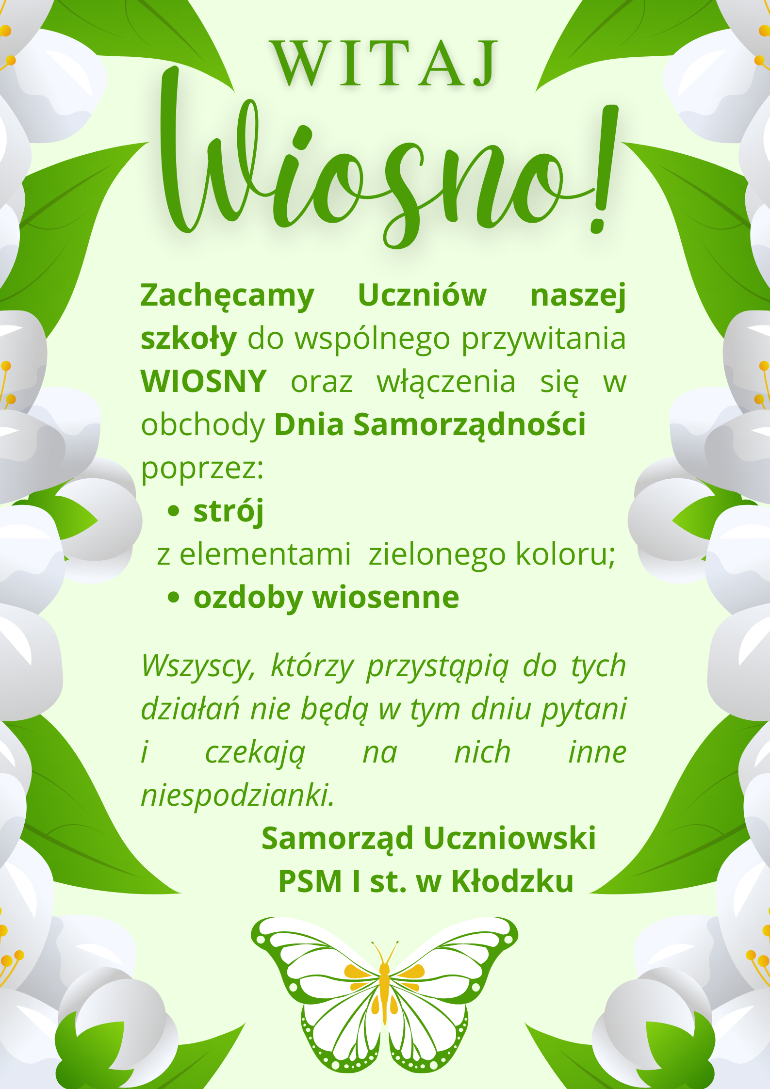 Plakat na zielonym tle z grafika motyla na samym dole, i tekstem "Witaj Wiosno, Zachęcamy Uczniów naszej szkoły do wspólnego przywitania wiosny oraz włączenia się w obchody Dnia Samorządności poprzez: strój z elementami zielonego koloru; ozdoby wiosenne, Wszyscy, którzy przystąpią do tych działań nie będą w tym dniu pytani i czekają na nich inne niespodzianki. Samorząd Uczniowski PSM I st. w Kłodzku