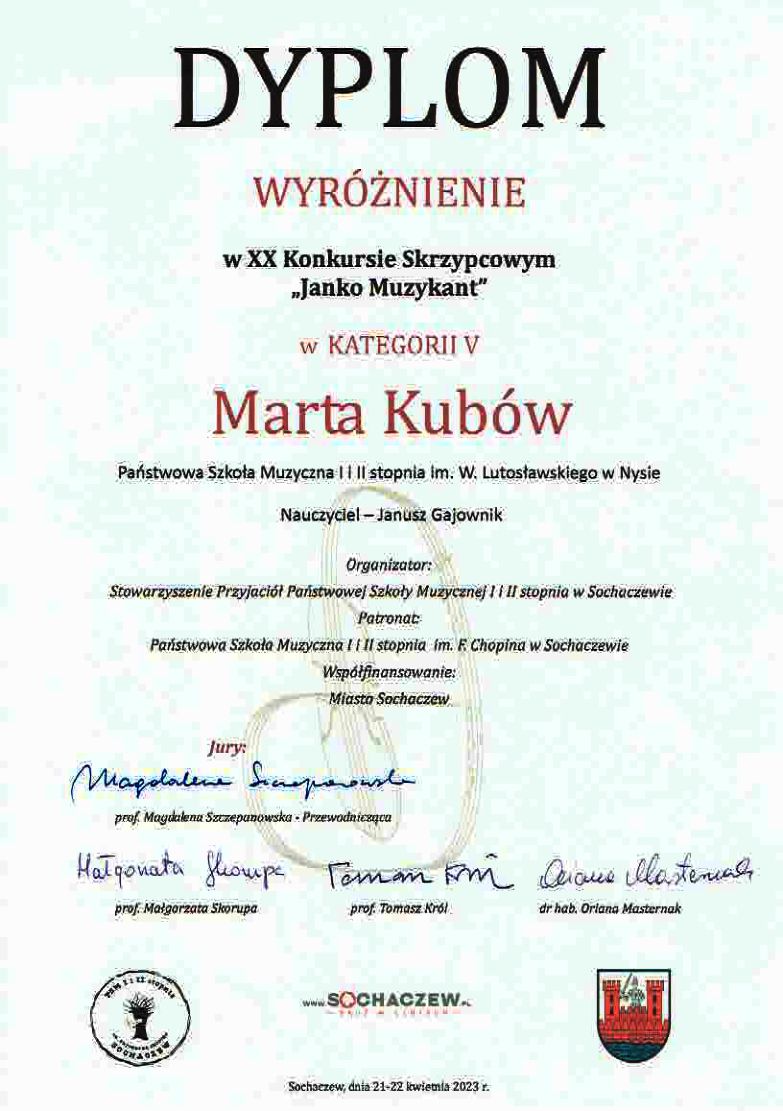 Grafika - dyplom. Tło białe ze znakiem wodnym przedstawiającym stylizowane skrzypce. Od góry napisy: DYPLOM WYRÓŻNIENIE w XX. Konkursie Skrzypcowym "Janko Muzykant" w kategorii V Marta Kubów Państwowa Szkoła Muzyczna I i II stopnia im. Witolda Lutosławskiego w Nysie Nauczyciel Janusz Gajownik. Organizator: Stowarzyszenie Przyjaciół Państwowej Szkoły Muzycznej I i II stopnia w Sochaczewie Patronat: Państwowa Szkoła Muzyczna I i II stopnia im. Fryderyka Chopina w Sochaczewie Współfinansowanie: miasto Sochaczew. Na dole sklad Jury z autografami oraz loga instytucji wspierających organizacje imprezy. Na samym dole napis: Sochaczew, dnia 21-22 kwietnia 2023.